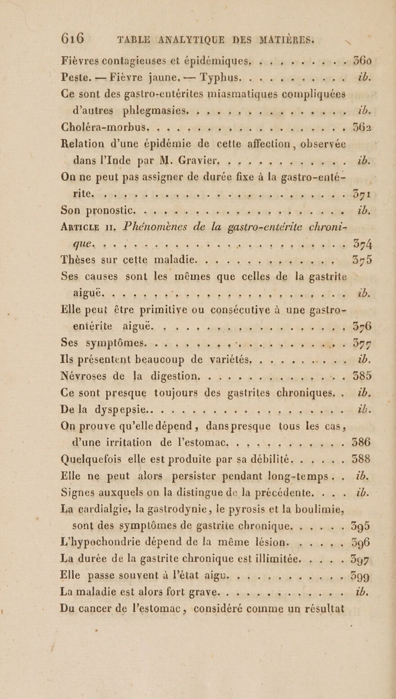 Fièvres contagieuses et épidémiques, , . , . . . . . . 360 Peste. — Fièvre jaune. — Typhus. . . . . . . . …, . db. Ge sont des gastro-entérites miasmatiques compliquées d'autesssphlegmasidss; scene de nl sta Chaléra-motbus.:,., cdirarues lite 6 arte cs Relation d’une épidémie de cette aÉbation. observée dans llode par Me:Grarier, 4 14% 7, au UE |: On ne peut pas assigner de durée fixe à la gastro-enté- dites niare L Ham hate. rt ébenot-étarmuié ir Seb pronostic. ss leo sorte su vibre had ARTICLE 11, Phénomènes de la gastro-entérite chroni- UE eme CS Thèses sur cette maladie. . . . . ......... 375 Ses causes sont les mêmes que celles de la gastrite BUÉ A Li a co Es SNS LORS SE Elle peut être primitive ou consécutive à une gastro- ppiérife. AIBUE):, MAS te te * est: 0890 Ses. symptôntele n« ns 4 uangrotiinnt sim 0nr Ils présentent beaucoup de variétés. . . . . . ... . . tb. Néyposes dela. digestion: + + .:: nés ste: LOS Ce sont presque toujours des gastrites chroniques, . cb. Deli:drsheneits) 7 AE RER NS ne et UE: On prouve qu’elle dépend, dans presque tous les cas, dune irritation de l'estomac, , . 2, tete. Quelquefois elle est produite par sa débilité. . . . . . 388 Elle ne peut alors persister pendant long-temps. . 1b. Signes auxquels on la distingue de la précédente. . . . 5b. La cardialgie, la gastrodynie, le pyrosis et la boulimie, sont des symptômes de gastriie chronique. . . . . . 39 L'hypochondrie dépend de la même lésion. . . . .. 396 La durée de la gastrite chronique est illimitée. . . . . 37 Elle passe souvent à l’état aigu. . . . . . . . . . + + 299 La maladie est alors fort grave. . . . . . . . . . . . Te Du cancer de l’estomac, considéré comme un résultat