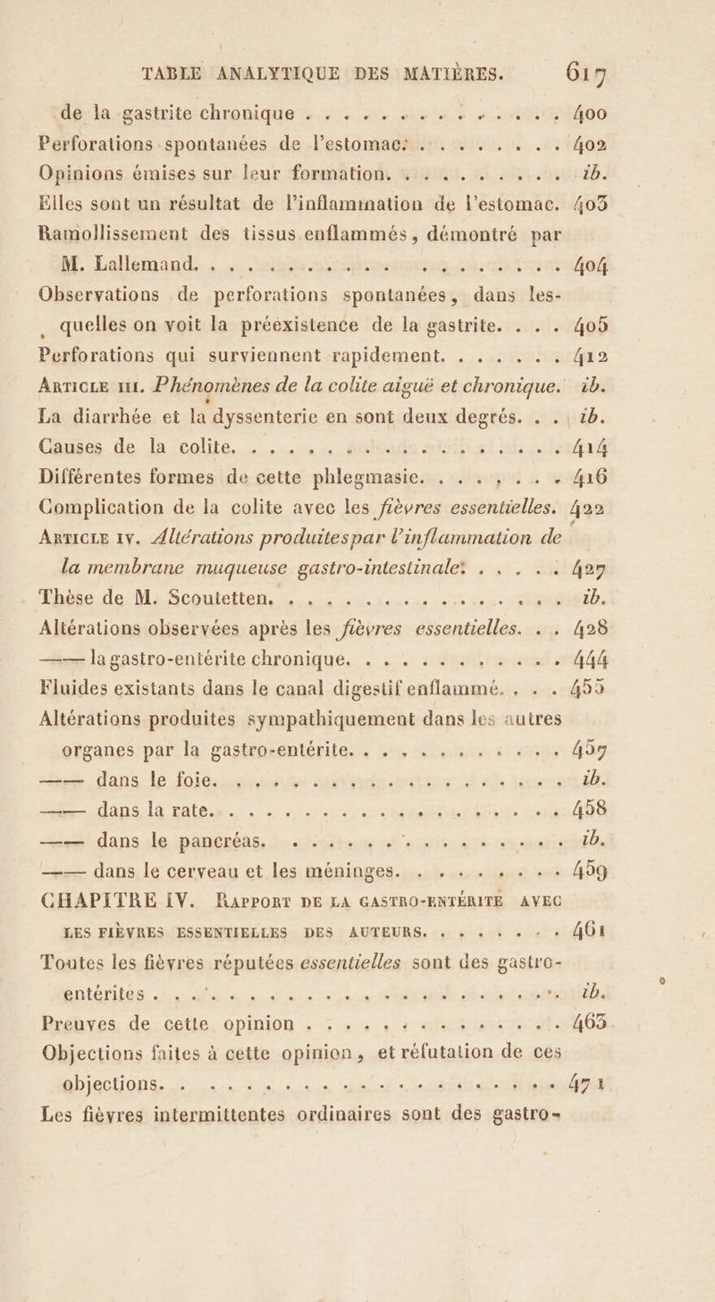 de la :gastrite chronique +... + ... «+. «+ + +. «1,400 Perforations spontanées de l’estomac: . . . . . . . . 4o2 Opinions émises sur leur formation. . . . . . . . . . 16. Elles sont un résultat de linflamination de l'estomac. 403 Ramollissement des tissus enflammés, démontré par dE. Lallémind., she roms à far Observations de perforations spontanées, dans les- quelles on voit la prééxistence de la gastrite. . . . 405 Perforations qui surviennent rapidement. . . . . . : 412 ARTICLE I. Phénomènes de la colite aiguë et chronique. ib. La diarrhée et la dyssenterie en sont deux degrés. . . \ 1b. Couies de Jascolié, stade angl nf Aout Différentes formes de cette phlegmasie. . . . , . . . 416 Complication de la colite avec les fièvres essentielles. 422 ARTICLE 1V. Altérations produites par ne) We de la membrane muqueuse gastro-intestinale: . . . 427 Thèse de: MaScoutetten, Lans a ci «080 dec RSA, Altérations observées après les fièvres essentielles. . . 428 —— la gastro-entérite chronique. . . . . . . . . . . . 444 Fluides existants dans le canal digestif enflammeé. . . . 459 Altérations produites sympathiquement dans les autres organes par la gastro-entérite. . . . . . , . . «:. . 459 naw.dans le fois smadunatese 4 Ah ere dE dis lé ratés... 20 4 orient dim dre DA mr dansslepantnbns, star fer utb 20 manie dll —— dans le cerveau et les méninges. . . . . . . . . 459 CHAPITRE IV. RAPPORT DE LA GASTRO-ENTÉRITE AVEC LES FIÈVRES ESSENTIELLES DES AUTEURS. : + + + + - + OI Toutes les fièvres réputées essentielles sont des gastro- Bnténiténs 2 Mr un ONU ft Prebyes, de. cette, opinion + ; » 4 « « at itesve 21.403 Objections faites à cette opinion, et rélutalion de ces ADjeC DONS. EH rise ol dt Ant Les fièyres intermittentes ordinaires sont des gastro