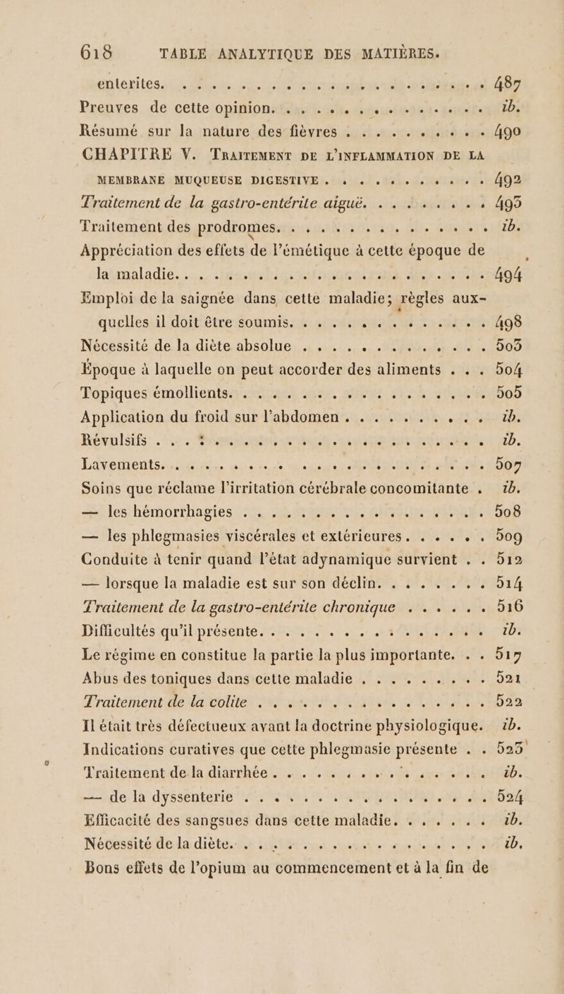 antenites, 4e. cu nee otre dé toto at CRT Preuxes. de cette opinion-dlah eh trésor si tite) Résumé sur la nature des fièvres . . . . . . . . . . 490 CHAPITRE V. TRAITEMENT DE L'INFLAMMATION DE LA MEMBRANE MUQUEUSE DIGESTIVE « à « + 0 + « + « + + 492 Traitement de la gastro-entérile aiguë. . . .... . . . 493 Traitement des prodromes. . , ............ 1b. Appréciation des effets de l’émétique à cette époque de lamaladie, fatale rate es. iso Emploi de la saignée dans cette maladie; règles aux- quellesiil doittêtre Sommis.5:n 40 ci ob Nécessité. de. la.diète.absolue, ...., eu 6.186008 Époque à laquelle on peut accorder des aliments . . . 504 Tapiquesémollientenstast cote cts oi sens Application du froid sur l’abdomen . . . . . . . . . . 1b. Révulsifs 4: pesant nt ES nd à 2b. Livementsanatiéée eus esse) STONES RAC DO Soins que réclame lirritation cérébrale concomitante . tb. èles hémorfhagies. : 1% 40e AUTRE. 308 — les phlegmasies viscérales et extérieures. . . . . . 509 Conduite à tenir quand l’état adynamique survient . . 512 — lorsque la maladie est sur son déclin. . . . . . . . 514 Traitement de la gastro-entérite chronique . . . . . . 516 Difficultés qu'il présente, . + . . . . , ..4/. . 5.40 tb: Le régime en constitue la partie la plus importante. . . 519 Abus des toniques dans cette maladie . . . . . . . . . 521 Traitement daïcoliter nets stat, L'ERSB2 Il était très défectueux avant la doctrine physiologique. 2b. Indications curatives que cette phlegmasie présente . . 523 Traitementideila diarrhée... st ds age SO. “igple.là dyssenterie 240 MEME NN te T6 Efficacité des sangsues dans cette maladie. . , . . . . 5b. Nécessitéte.la diète. fr 50888 cour ssnet ee soiree DD, Bons effets de l’opium au commencement et à la fin de