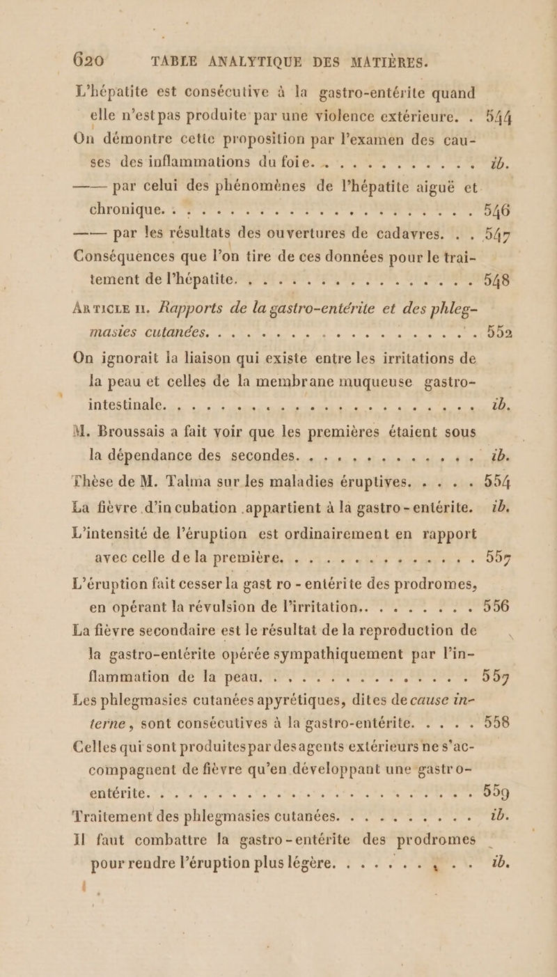 * L'hépatite est consécutive à la gastro-entérite quand elle n’est pas produite par une violence extérieure. . 544 On démontre cette proposition par l'examen des çcau- ses des inflammations du foie. . .. .. . . . . . . db. —— par celui des phénomènes de l’hépatite aiguë et. CATODIQUES ET Re NE ea ne ST IILS —— par les résultats des ouvertures de cadavres. . . 547 Conséquences que l'on tire de ces données pour le trai- tement ide lhépa tte PPT ER MES METIER JU NANTES Anvicre 1. Aapports de la gastro-entérite et des phleg- PR DORE TELE TUE one 49 PA PAP ERP ROS ERR TE 4C On ignorait la liaison qui existe entre les irritations de la peau et celles de la membrane muqueuse gastro- DE Ale DE re M, Broussais a fait voir que les premières étaient sous lädépendance des secondes... + una 11.012 Thèse de M. Talma sur les maladies éFUPTIFÉS ed sue 554 La fièvre d'in cubation appartient à là gastro-entérite. 5b. L'intensité de l’éruption est ordinairement en rapport gvéc.ceHe-deéta/prémièerg, #54 24 hs SAN TET : 007 L’éruption fait cesser la gast ro - entérite des prodromes, en opérant la révalsion de lirritation.. . . . . . . . 556 La fièvre secondaire est le résultat de la reproduction de la gastro-entérite opérée sympathiquement par lin- flamaattor' 46 Ma Det IR ONE MR Les phlegmasies cutanées apyrétiques, dites de cause in- terne, sont consécutives à la gastro-entérite. . . . . 558 Celles qui sont produites par desagents extérieurs ne s’ac- compaguent de fièvre qu’en développant une gastr o- entérite. :°. .. ee Von et 7m RTL LE Traitement des phlegmasies cutanées. . . . . . . . . . tb. Il faut combattre la gastro-entérite des prodromes pour rendre l’éruption plus légère. . . . . . . { . . b. |