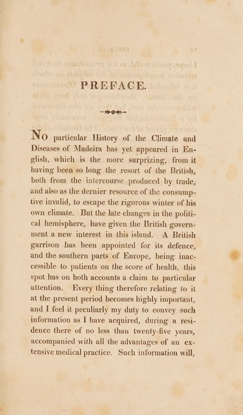 PREFACE. —POKe— No particular History of the Climate and Diseases of Madeira has yet appeared in En- glish, which is the more surprizing, from it having been so long the resort of the British, both from the intercourse produced by trade, and also as the dernier resource of the consump- tive invalid, to escape the rigorous winter of his own climate. But the late changes in the politi- cal hemisphere, have given the British govern- ment a new interest in this island. A British garrison has been appointed for its defence, and the southern parts of Europe, being inac- cessible to patients on the score of health, this spot has on both accounts a claim to particular attention. Every thing therefore relating to it at the present period becomes highly important, and I feel it peculiarly my duty to convey such information as I have acquired, during a resi- dence there of no less than twenty-five years, accompanied with all the advantages of an ex- tensive medical practice. Such information will,