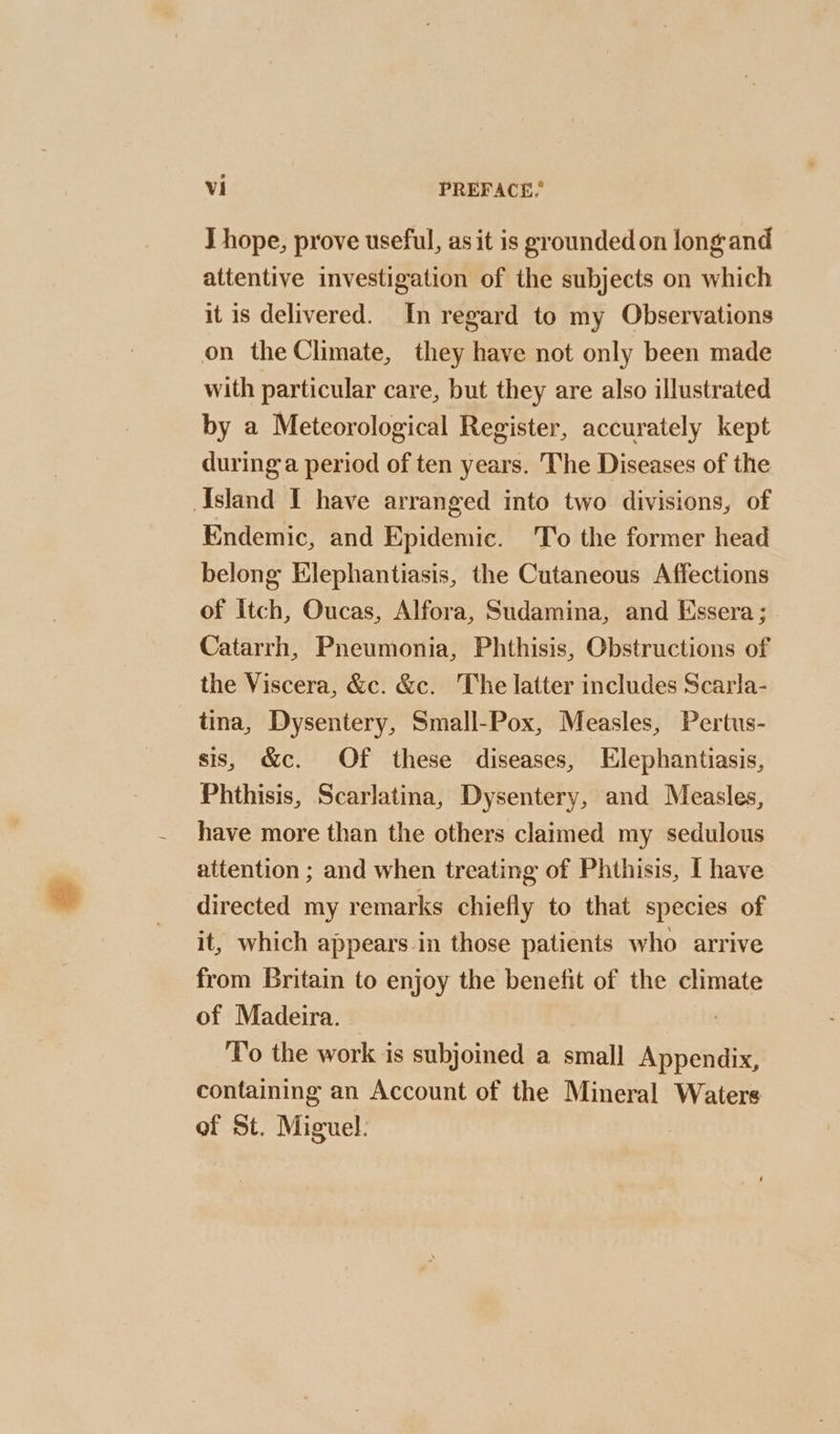 J hope, prove useful, as it is grounded on long and attentive investigation of the subjects on which it is delivered. In regard to my Observations on the Climate, they have not only been made with particular care, but they are also illustrated by a Meteorological Register, accurately kept during a period of ten years. The Diseases of the Island I have arranged into two divisions, of Endemic, and Epidemic. 'To the former head belong Elephantiasis, the Cutaneous Affections of Itch, Oucas, Alfora, Sudamina, and Essera; Catarrh, Pneumonia, Phthisis, Obstructions of the Viscera, &c. &c. The latter includes Scarla- tina, Dysentery, Small-Pox, Measles, Pertus- sis, &c. Of these diseases, Elephantiasis, Phthisis, Scarlatina, Dysentery, and Measles, have more than the others claimed my sedulous attention ; and when treating of Phthisis, I have directed my remarks chiefly to that species of it, which appears in those patients who arrive from Britain to enjoy the benefit of the climate of Madeira. | soe To the work is subjoined a small Appendix, containing an Account of the Mineral Waters of St. Miguel: