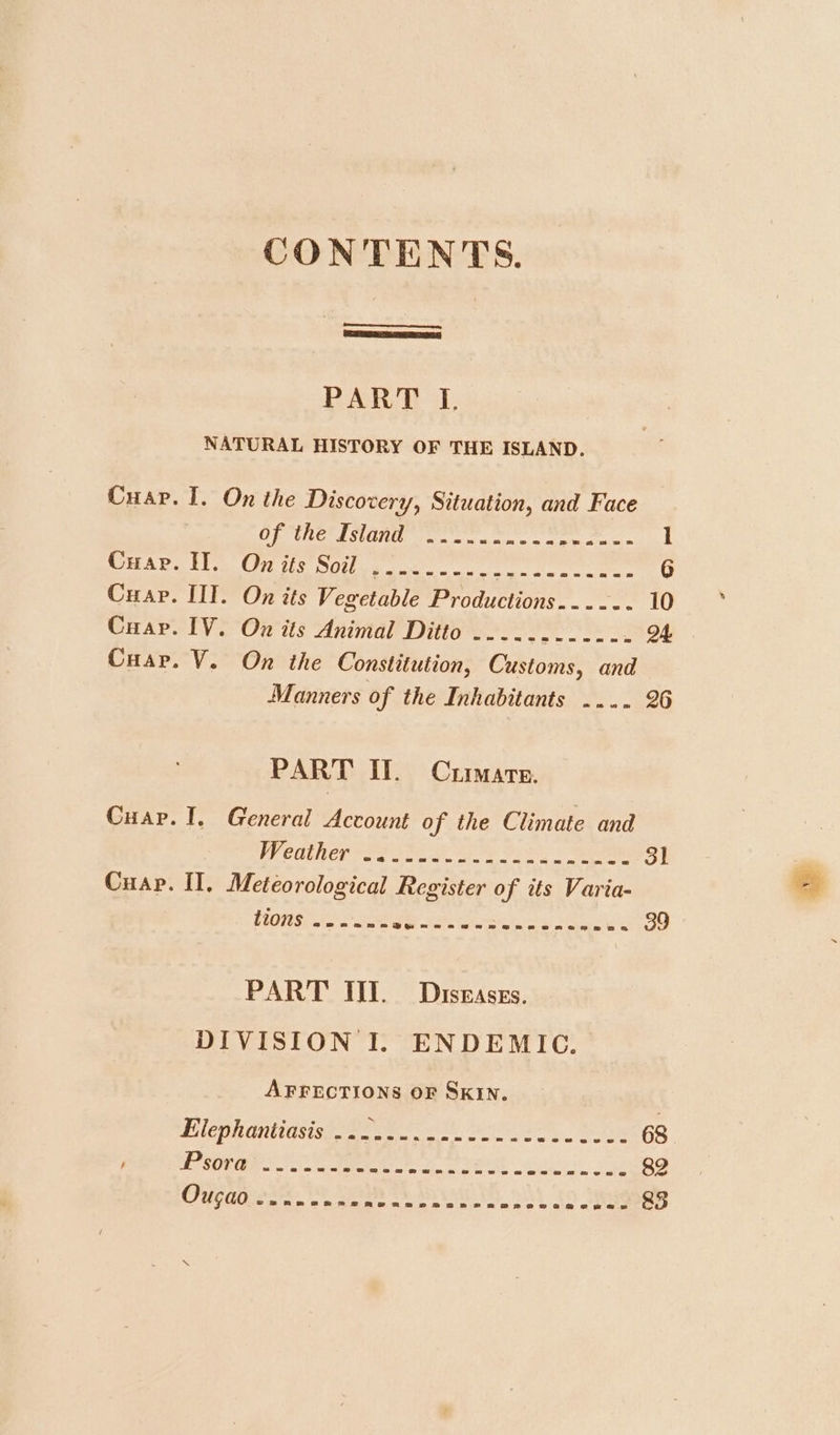 CONTENTS. PART I. NATURAL HISTORY OF THE ISLAND. Cuap. I. On the Discovery, Situation, and Face OD LE BS LE ites eel elt igg al ER 1 SuADS Hea Cire Silence oe ee 6 Cuap. III. On its Vegetable Productions...... 10 Cuap. IV. On its Animal Ditto ............ 24 Cuar. V. On the Constitution, Customs, and Manners of the Inhabitants .... 26 PART II. Curate. Cuap. I. General Account of the Climate and Preaiher eee ee iy = Seam 31 Cuap. II, Meteorological Register of its Varia- FiOS oo 3 Fe a ey EO -. 39 PART III. Diseases. DIVISION I. ENDEMIC. AFFECTIONS OF SKIN. Ei lophontiasigg ese. 2 he es 68 / EPSOM Sn mee De PERE a 2 82