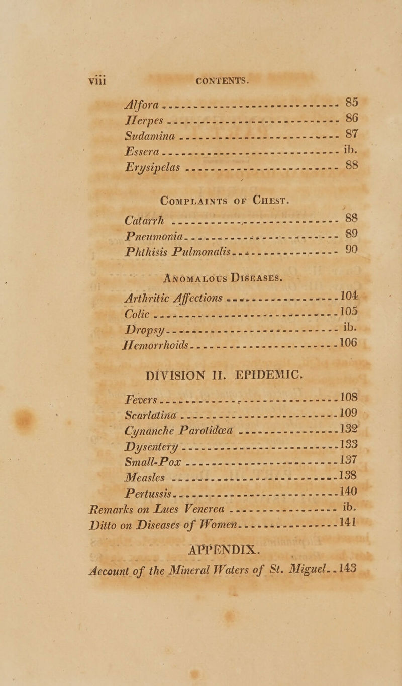 tere ey cme et ee oe ee 85 Herpes a0 om oon san eee ieee eee nn eee 86 Sudamina ...-- - Pe &amp; eee 87 FE SSCV (chm piles dina leap yr 3. ib. EV Y St ELAS no oem mw mn ante ww 88 ComMPLAINTS OF CHEST. COD Li eet epee meen serene ements pega 88 Pneumonia... 2. -2++--26--0--02- a Oe Phihisis Pulmonalis..2--+-++--« Re 2 os 90 Anomatous DISEASES. Arthritic Aff eClions annexes -eeene-ee--- 104... Colic i A epee Aya a ey — Pe ome 105 Dropsy sw sadee oso ne ea eee eee eet ib AL CNIOLVILOIUS sim ~el fm = 10.0 nl eh tepeer es 106 DIVISION II. EPIDEMIC. Fever soees. Boece eae. as eee 108 Scarldtiiide aude Gee -a~ ee e- 109 » Cynanche Parotideea ..-------------- 132 Dysentery .---.-------------2 20-22 a. SPO ee ce te me aT Measles ....~- Fo tees ae oe soe PLT U SSE tags ee = vir ees ee Pec 140 Remarks on Lues Venerea ..+-----+-+------ ib. Ditto on Diseases of Women... .++--------- 141 APPENDIX.