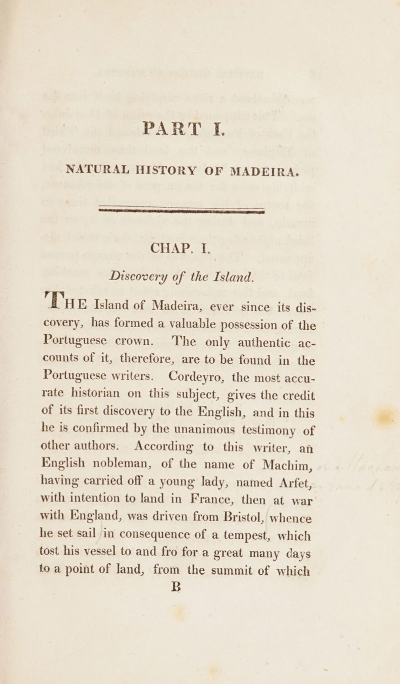 PART J. NATURAL HISTORY OF MADEIRA. CHAP. I. Discovery of the Island. Tue Island of Madeira, ever since its dis- covery, has formed a valuable possession of the Portuguese crown. The only authentic ac- counts of it, therefore, are to be found in the Portuguese writers. Cordeyro, the most accu- rate historian on this subject, gives the credit of its first discovery to the English, and in this he is confirmed by the unanimous testimony of other authors. According to this writer, an English nobleman, of the name of Machim, having carried off a young lady, named Arfet, with England, was driven from Bristol, whence he set sail in consequence of a tempest, which tost his vessel to and fro for a great many days to a point of land, from the summit of which B