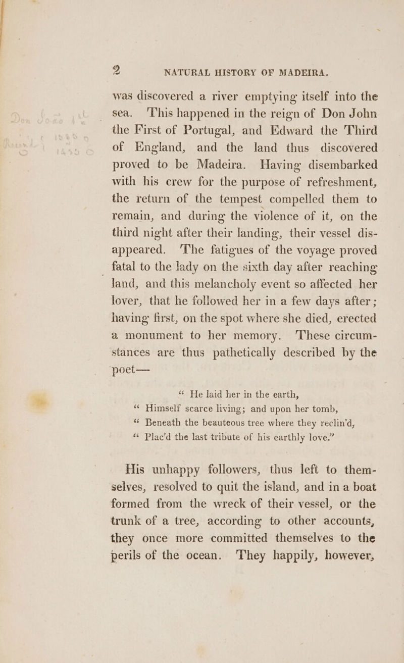 was discovered a river emptying itself into the sea. ‘This happened in the reign of Don John the First of Portugal, and Edward the Third of England, and the land thus discovered proved to be Madeira. Having disembarked with his crew for the purpose of refreshment, the return of the tempest compelled them to remain, and during the violence of it, on the third night after their landing, their vessel dis- appeared. ‘The fatigues of the voyage proved fatal to the lady on the sixth day after reaching ~Jand, and this melancholy event so affected her lover, that he followed her in a few days after ; having first, on the spot where she died, erected a monument to her memory. ‘These circum- stances are thus pathetically described by the poet— ‘¢ He laid her in the earth, ““ Himself scarce living; and upon her tomb, ** Beneath the beauteous tree where they reclin’d, ** Plac’d the last tribute of his earthly love.” His unhappy followers, thus left to them- selves, resolved to quit the island, and in a boat formed from the wreck of their vessel, or the trunk of a tree, according to other accounts, they once more committed themselves to the perils of the ocean. ‘They happily, however,