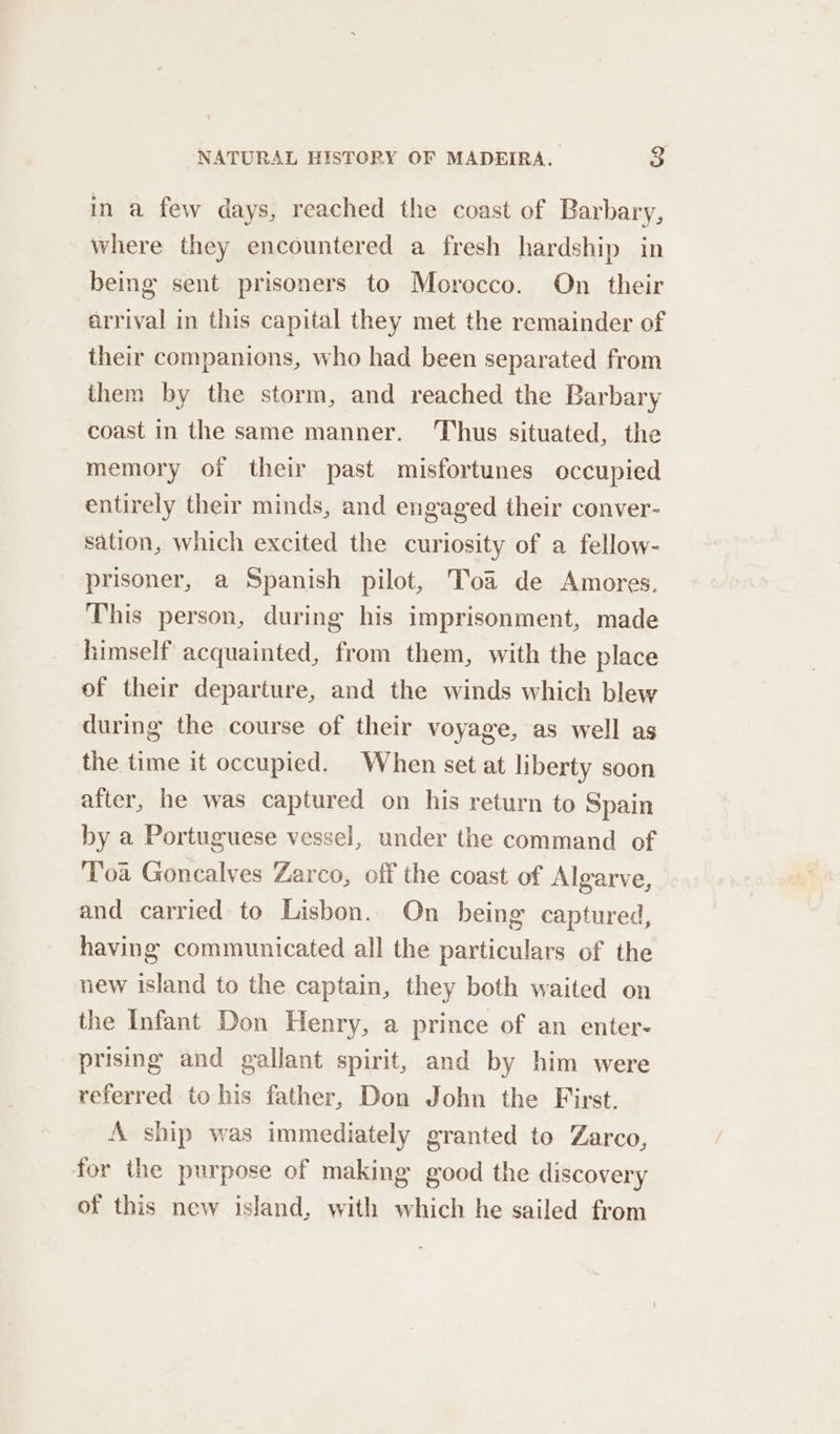 in a few days, reached the coast of Barbary, where they encountered a fresh hardship in being sent prisoners to Morocco. On their arrival in this capital they met the remainder of their companions, who had been separated from them by the storm, and reached the Barbary coast in the same manner. ‘Thus situated, the memory of their past misfortunes occupied entirely their minds, and engaged their conver- sation, which excited the curiosity of a fellow- prisoner, a Spanish pilot, Toa de Amores This person, during his imprisonment, made himself acquainted, from them, with the place of their departure, and the winds which blew during the course of their voyage, as well as the time it occupied. When set at liberty soon after, he was captured on his return to Spain by a Portuguese vessel, under the command of Toa Goncalves Zarco, off the coast of Algarve, and carried to Lisbon. On being captured, having communicated all the particulars of the new island to the captain, they both waited on the Infant Don Henry, a prince of an enter- prising and gallant spirit, and by him were referred to his father, Don John the First. A ship was immediately granted to Zarco, for the purpose of making good the discovery of this new island, with which he sailed from