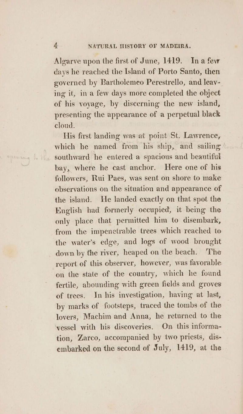 Algarve upon the first of June, 1419. Ina few days he reached the Island of Porto Santo, then governed by Bartholemeo Perestrello, and leav- ing it, in a few days more completed the object of his voyage, by discerning the new island, presenting the appearance of a perpetual black cloud. His first landing was at pomt St. Lawrence, which he named from his ship, and sailing southward he entered a spacious and beautiful bay, where he cast anchor. Here one of his followers, Rui Paes, was sent on shore to make observations on the situation and appearance of the island. He landed exactly on that spot the English had formerly occupied, it being the only place that permitted him to disembark, from the impenetrable trees which reached to the water’s edge, and logs of wood brought down by the river, heaped on the beach. The report of this observer, however, was favorable on the state of the country, which he found fertile, abounding with green fields and groves of trees. Jn his investigation, having at last, by marks of footsteps, traced the tombs of the lovers, Machim and Anna, he returned to the ‘vessel with his discoveries. On this informa- tion, Zarco, accompanied by two priests, dis- embarked on the second of July, 1419, at the