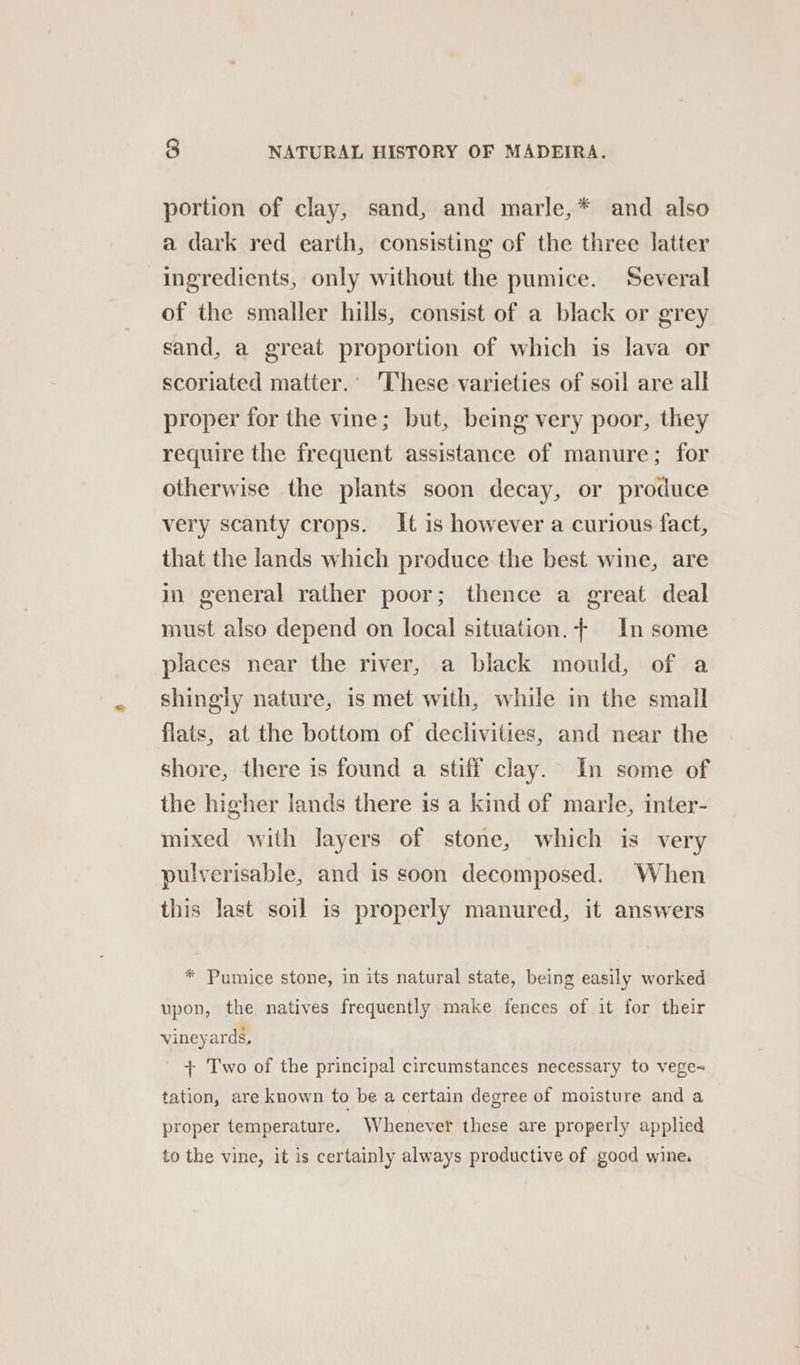 portion of clay, sand, and marle,* and also a dark red earth, consisting of the three latter ingredients, only without the pumice. Several of the smaller hills, consist of a black or grey sand, a great proportion of which is lava or scoriated matter.’ ‘These varieties of soil are all proper for the vine; but, being very poor, they require the frequent assistance of manure; for otherwise the plants soon decay, or produce very scanty crops. It is however a curious fact, that the lands which produce the best wine, are in general rather poor; thence a great deal must also depend on local situation. + In some places near the river, a black mould, of a shingly nature, is met with, while in the small flats, at the bottom of declivities, and near the shore, there is found a stiff clay. In some of the higher lands there is a kind of marle, inter- mixed with layers of stone, which is very pulverisable, and is soon decomposed. When this last soil is properly manured, it answers * Pumice stone, in its natural state, being easily worked upon, the natives frequently make fences of it for their vineyards, + Two of the principal circumstances necessary to vege~ tation, are known to be a certain degree of moisture and a proper temperature. Whenever these are properly applied to the vine, it is certainly always productive of good wine,