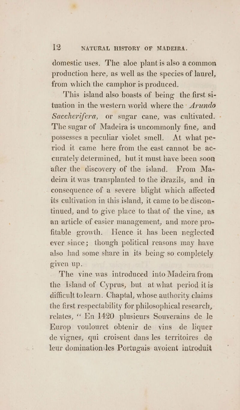 domestic uses. The aloe plant is also a common production here, as well as the species of laurel, from which the camphor is produced. ‘This island also boasts of being the first si- tuation in the western world where the | Arundo Saccherifera, or sugar cane, was cultivated. - The sugar of Madeira is uncommonly fine, and possesses a peculiar violet smell. At what pe- riod it came here from the east cannot be ac- curately determined, but it must have been soon after the discovery of the island. From Ma- deira it was transplanted to the Brazils, and in consequence of a severe blight which affected its cultivation in this island, it came to be discon- tinued, and to give place to that of the vine, as an article of easier management, and more pro- fitable growth. Hence it has been neglected ever since; though political reasons may have also had some share in its being so completely given up. The vine was introduced into Madeira from the Island of Cyprus, but at what period itis difficult tolearn. Chaptal, whose authority claims the first respectability for philosophical research, relates, ‘‘ En 1420 plusieurs Souverains de le Kurop voulouret obtenir de vins de liquer de vignes, qui croisent dans les territoires de leur domination:les Portugais avoient introduit