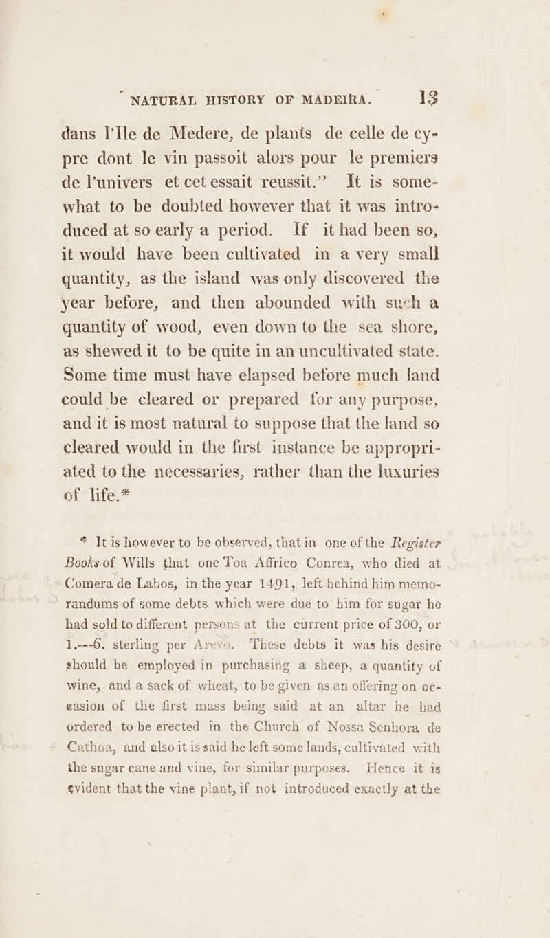 dans I’Ile de Medere, de plants de celle de cy- pre dont le vin passoit alors pour le premiers de lunivers et cet essait reussit.” It is some- what to be doubted however that it was intro- duced at so early a period. If it had been so, it would have been cultivated in a very small quantity, as the island was only discovered the year before, and then abounded with such a quantity of wood, even down to the sea shore, as shewed it to be quite in an uncultivated state. Some time must have elapsed before much land could be cleared or prepared for any purpose, and it is most natural to suppose that the land so cleared would in the first instance be appropri- ated to the necessaries, rather than the luxuries OL ites * It is however to be observed, thatin one ofthe Register Books. of Wills that one Toa Affrico Conrea, who died at Comera de Labos, in the year 1491, left behind him memo- randums of some debts which were due to him for sugar he had sold to different persons at the current price of 300, or 1.---6. sterling per Arevo. ‘These debts it was his desire should be employed in purchasing a sheep, a quantity of wine, and a sack of wheat, to be given as an offering on oc- casion of the first mass being said at an altar he had ordered to be erected in the Church of Nossa Senhora de Cathoa, and also it is said he left some lands, cultivated with the sugar cane and vine, for similar purposes. Hence it is svident that the vine plant, if not introduced exactly at the
