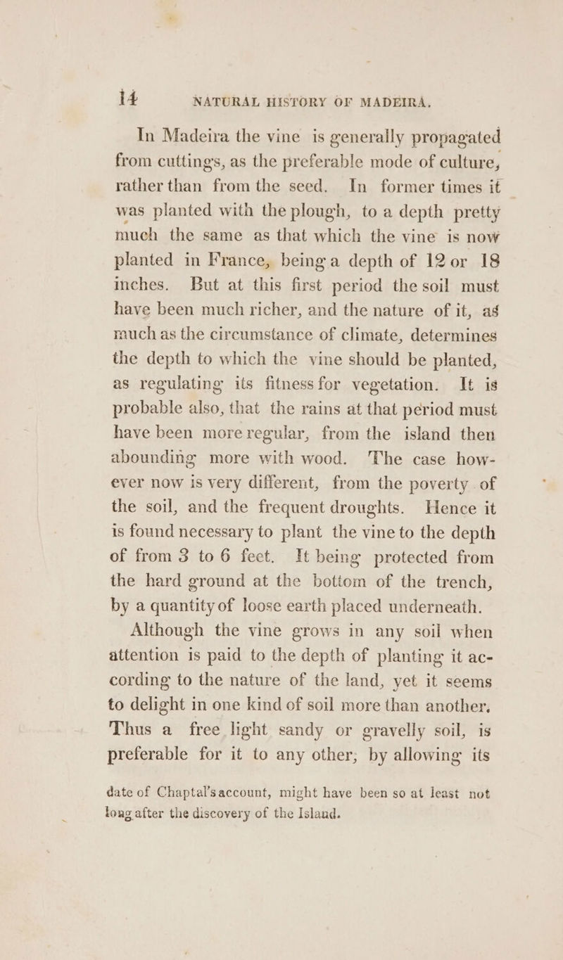 In Madeira the vine is generally propagated from cuttings, as the preferable mode of culture, rather than from the seed. In former times it was planted with the plough, to a depth pretty much the same as that which the vine is now planted in France, being a depth of 12 0r 18 inches. But at this first period the soil must have been much richer, and the nature of it, ag much as the circumstance of climate, determines the depth to which the vine should be planted, as regulating its fitness for vegetation. It is probable also, that the rains at that period must have been more regular, from the island then abounding more with wood. The case how- ever now is very different, from the poverty . of the soil, and the frequent droughts. Hence it is found necessary to plant the vine to the depth of from 3 to 6 feet. It being protected from the hard ground at the botiom of the trench, by a quantity of loose earth placed underneath. Although the vine grows in any soil when attention is paid to the depth of planting it ac- cording to the nature of the land, yet it seems to delight in one kind of soil more than another, Thus a free light sandy or gravelly soil, is preferable for it to any other; by allowing its date of Chaptal’saccount, might have been so at least not tong after the discovery of the Island.