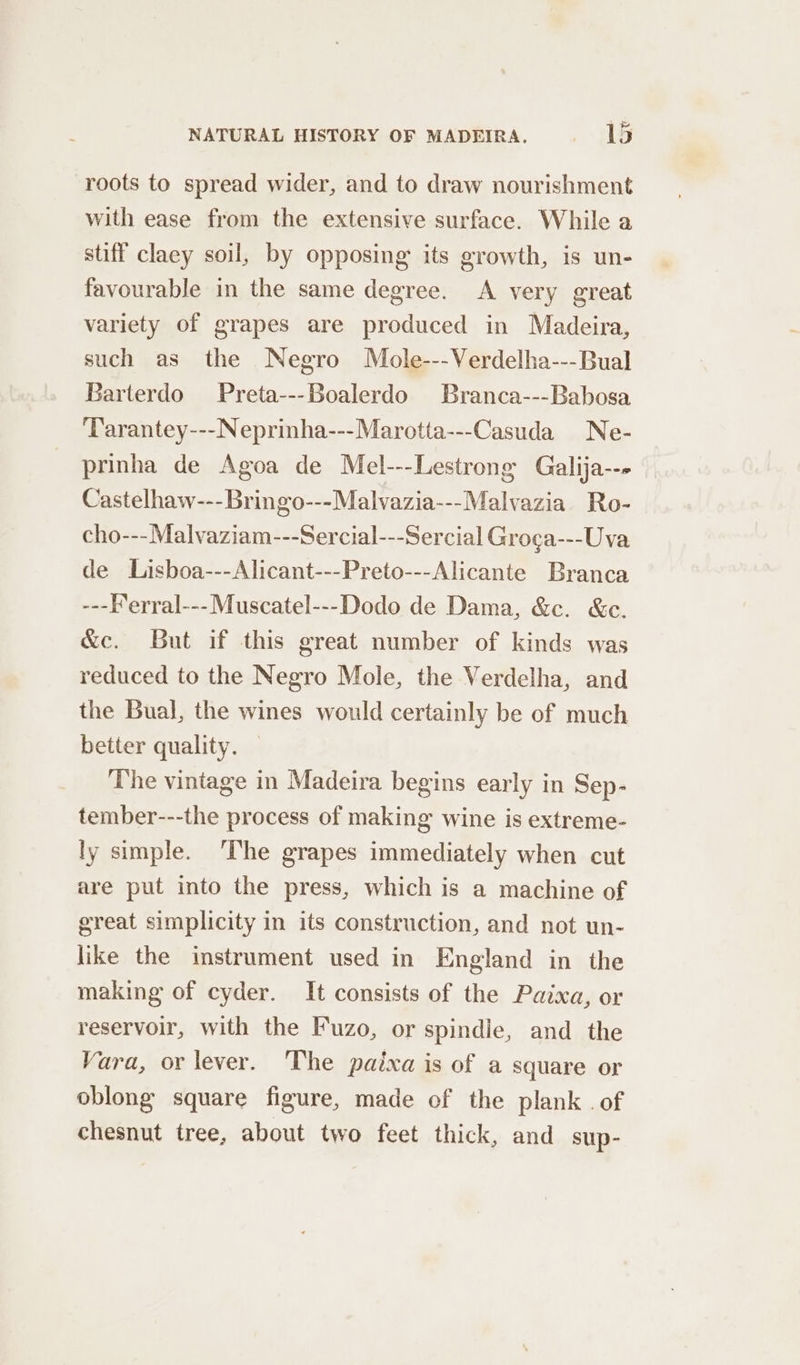 roots to spread wider, and to draw nourishment with ease from the extensive surface. While a stiff claey soil, by opposing its growth, is un- favourable in the same degree. A very great variety of grapes are produced in Madeira, such as the Negro Mole---Verdelha---Bual Barterdo Preta---Boalerdo Branca---Babosa Tarantey---Neprinha---Marotta---Casuda Ne- prinha de Agoa de Mel---Lestrong Galija--» Castelhaw---Bringo---Malvazia---Malvazia Ro- cho---Malvaziam---Sercial---Sercial Groga---Uva de Lisboa---Alicant---Preto---Alicante Branca ---Ferral---Muscatel---Dodo de Dama, &amp;c. &amp;c. &amp;c. But if this great number of kinds was reduced to the Negro Mole, the Verdelha, and the Bual, the wines would certainly be of much better quality. The vintage in Madeira begins early in Sep- tember---the process of making wine is extreme- ly simple. The grapes immediately when cut are put into the press, which is a machine of great simplicity in its construction, and not un- like the instrument used in England in the making of cyder. It consists of the Paixa, or reservoir, with the Fuzo, or spindle, and the Vara, or lever. The paixa is of a square or oblong square figure, made of the plank. of chesnut tree, about two feet thick, and sup-