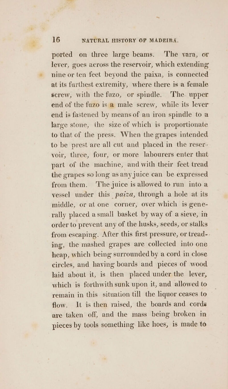 eS ported on three large beams. The vara, or lever, goes across the reservoir, which extending nine or ten feet beyond the paixa, 1s connected at its furthest extremity, where there is a female screw, with the fuzo, or spindle. The. upper end of the fuzo is a male screw, while its lever - end is fastened by means of an iron spindle to a large stone, the size of which is proportionate to that of the press. When the grapes intended to be prest are all cut and placed in the reser- voir, three, four, or more labourers enter that part of the machine, and with their feet tread the grapes so long as any juice can be expressed from them. ‘The juice is allowed to run into a vessel under this pazza, through a hole at its middle, or at one corner, over which is gene- rally placed asmall basket by way of a sieve, in order to prevent any of the husks, seeds, or stalks from escaping. After this first pressure, or tread-- ing, the mashed grapes are collected into one heap, which being surrounded by a cord in close circles, and having boards and pieces of wood laid about it, is then placed under the lever, which is forthwith sunk upon it, and allowed to remain in this situation till the liquor ceases to flow. It is then raised, the boards and cords are taken off, and the mass being broken in pieces by tools something like hoes, is made to