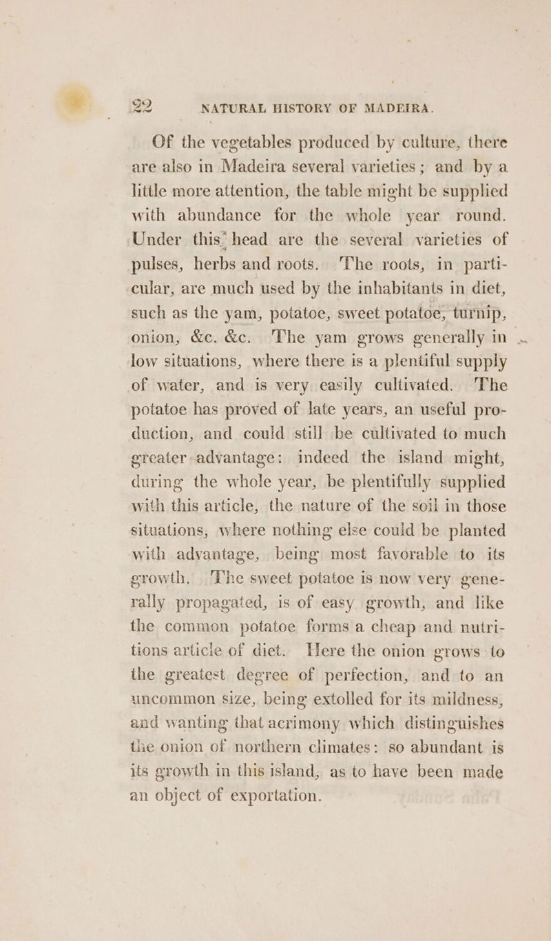 Of the vegetables produced by culture, there are also in Madeira several varieties ; and by a little more attention, the table might be supplied with abundance for the whole year round. Under this head are the several varieties of pulses, herbs and roots. The roots, in parti- cular, are much used by the inhabitants in diet, such as the yam, potatoe, sweet potatoe, turnip, onion, &amp;c. &amp;c. The yam grows generally in . low situations, where there is a plentiful supply of water, and is very easily cultivated. ‘The potatoe has proved of late years, an useful pro- duction, and could still be cultivated to much ereater advantage: indeed the island might, during the whole year, be plentifully supplied with this article, the nature of the soil in those situations, where nothing else could be planted with advantage, being most favorable to its growth. ‘The sweet potatoe is now very gene- rally propagated, is of easy growth, and like the common potatoe forms a cheap and nutri- tions articie of diet. Here the onion grows to the greatest degree of perfection, and to an uncommon size, being extolled for its mildness, and wanting that acrimony which distinguishes the onion of northern climates: so abundant is its growth in this island, as to have been made an object of exportation.