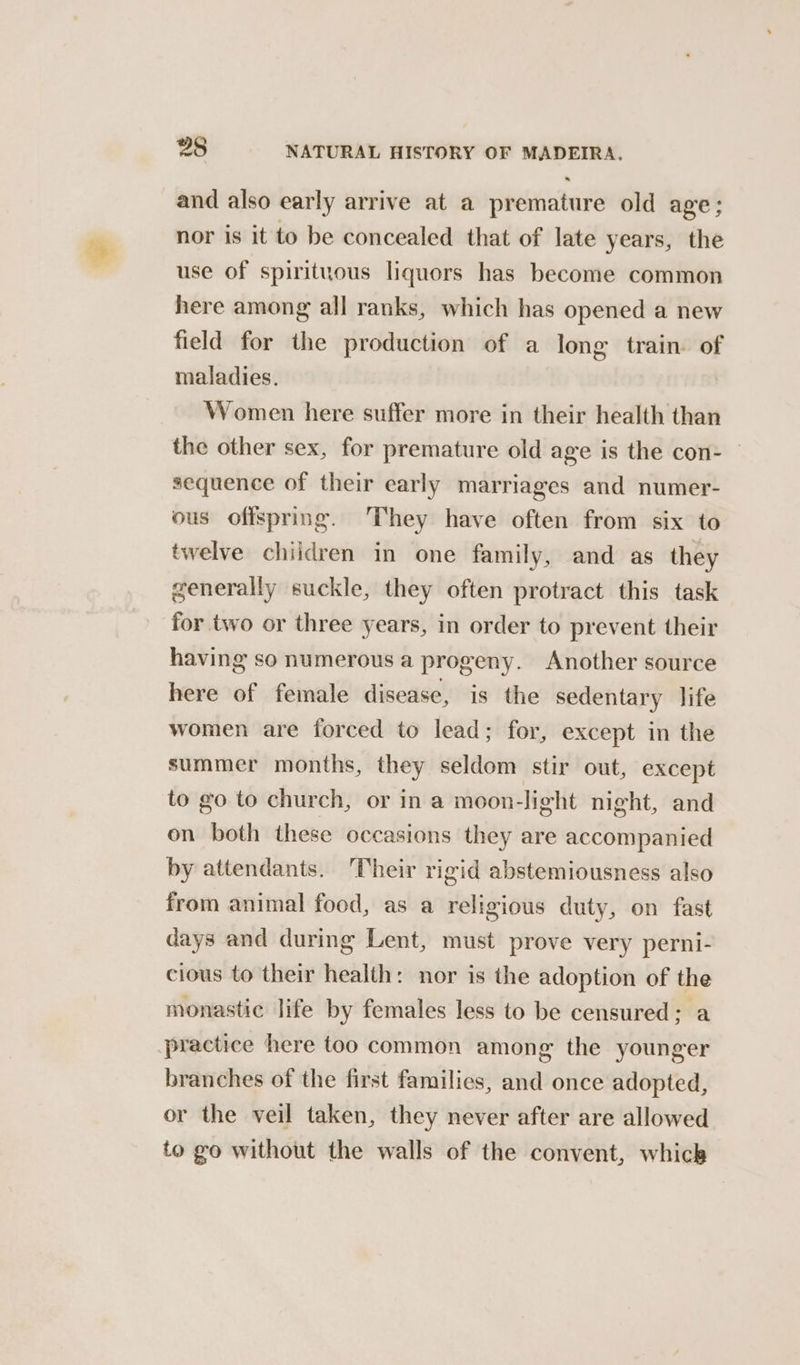 and also early arrive at a premature old age; nor is it to be concealed that of late years, the use of spirituous liquors has become common here among all ranks, which has opened a new field for the production of a long train. of maladies. Women here suffer more in their health than the other sex, for premature old age is the con- © sequence of their early marriages and numer- ous offspring. ‘They have often from six to twelve children in one family, and as they generally suckle, they often protract this task for two or three years, in order to prevent their having so numerous a progeny. Another source here of female disease, is the sedentary life women are forced to lead; for, except in the summer months, they seldom stir out, except to go to church, or in a moon-light night, and on both these occasions they are accompanied by attendants. ‘Their rigid abstemiousness also from animal food, as a religious duty, on fast days and during Lent, must prove very perni- cious to their health: nor is the adoption of the monastic life by females less to be censured; a practice here too common among the younger branches of the first families, and once adopted, or the veil taken, they never after are allowed to go without the walls of the convent, whick