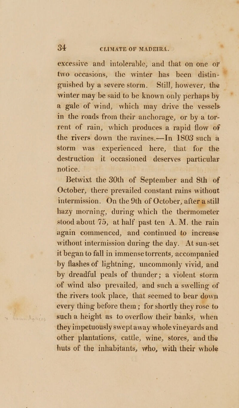 excessive and intolerable, and that on one oF two occasions, the winter has been distin- guished by a severe storm. Still, however, the | winter may be said to be known only perhaps by a gale of wind, which may drive the vessels in the roads from their anchorage, or by a tor- rent of rain, which produces a rapid flow of the rivers down the ravines.—In 1803 such a storm was experienced here, that for the destruction it occasioned deserves particular notice. | Betwixt the 30th of September and Sth of October, there prevailed constant rains without intermission. On the 9th of October, after a still hazy morning, during which the thermometer stood about 75, at half past ten A.M. the rain again commenced, and continued to increase without intermission during the day. At sun-set it began to fall in immense torrents, accompanied by flashes of lightning, uncommonly vivid, and by dreadful peals of thunder; a violent storm of wind also prevailed, and such a swelling of the rivers took place, that seemed to bear down every thing before them ; for shortly they rose to such a height as to overflow their banks, when they impetuously swept away whole vineyards and other plantations, cattle, wine, stores, and the huts of the inhabitants, who, with their whole &amp;
