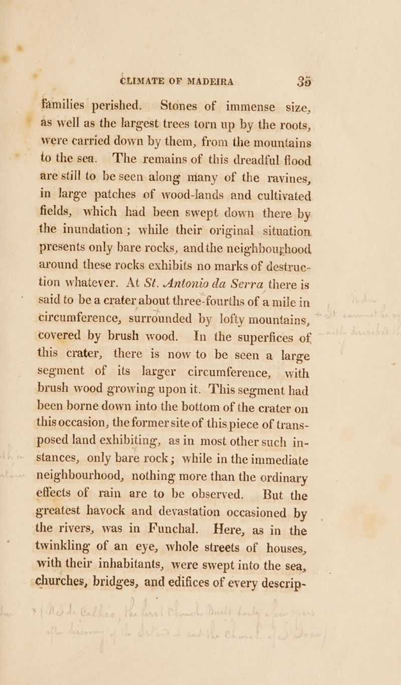 families perished. Stones of immense size, _ as well as the largest trees torn up by the roots, were carried down by them, from the mountains to the sea. The remains of this dreadful flood are still to be seen along miany of the ravines, in large patches of wood-lands and cultivated fields, which had been swept down there by the inundation ; while their original situation, presents only bare rocks, andthe neighbourhood around these rocks exhibits no marks of destrue- tion whatever. At St. Antonio da Serra there is said to bea crater about three-fourths of a mile in circumference, surrounded by lofty mountains, covered by brush wood. In the superfices of. this crater, there is now to be seen a large segment of its larger circumference, with brush wood growing upon it. This segment had been borne down into the bottom of the crater on this occasion, the former site of this piece of trans- posed land exhibiting, asin most other such in- stances, only bare rock; while in the immediate neighbourhood, nothing more than the ordinary effects of rain are to be observed. But the greatest havock and devastation occasioned by the rivers, was in Funchal. Here, as in the twinkling of an eye, whole streets of houses, with their inhabitants, were swept into the sea, churches, bridges, and edifices of every descrip-