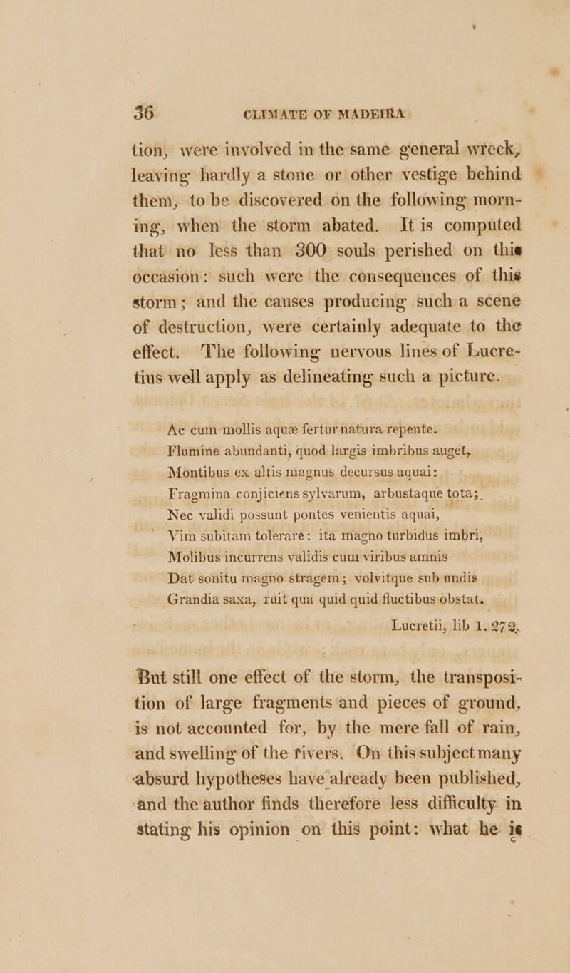 tion, were involved in the same general wreck, leaving hardly a stone or other vestige behind them, to be discovered on the following morn- ing, when the storm abated. It is computed that no less than 300 souls perished on thie occasion: such were the consequences of this storm; and the causes producing sucha scene of destruction, were certainly adequate to the effect. The following nervous lines of Lucre- tius well apply as delineating such a picture. Ac cum mollis aque fertur natura repente. Flumine abundanti, quod largis imbribus auget, Montibus ex altis magnus decursus aquai: Fragmina conjiciens sylvarum, arbustaque tota;_ Nec validi possunt pontes venientis aquai, Vim subitam tolerare: ita magno turbidus imbri, Molibus incurrens validis cum viribus amnis Dat sonitu magno stragem; volvitque sub undis Grandia saxa, ruit qua quid quid fluctibus obstat. Lucretii, lib 1. 272. But still one effect of the storm, the transposi- tion of large fragments and pieces of ground, is not accounted for, by the mere fall of rain, and swelling of the rivers. On this subject many absurd hypotheses have already been published, ‘and the author finds therefore less difficulty in stating his opinion on this point: what he ig.