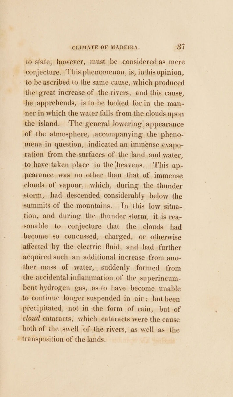 to state, however, must be considered as mere conjecture. ‘This phenomenon, is, inthis opinion, to be ascribed to the same cause, which produced ihe great increase of the rivers, and this cause, he apprehends, is to be looked for-in the man- ner in which the water falis from the clouds upon the island. The general lowering. appearance of the atmosphere, accompanying the pheno- mena in question, indicated an immense evapo- ration from the surfaces of the land and water, to have taken place in the heavens. This ap- pearance was no other than that of immense clouds of vapour, which, during the thunder storm, had descended considerably below the summits of the mountains. In this low situa- tion, and during the thunder storm, it is rea- sonable to conjecture that the clouds had become so concussed, charged, or otherwise — affected by the electric fluid, and had further acquired such an additional increase from ano- ‘ther mass of water, suddenly formed from the accidental inflammation of the superincum- bent hydrogen gas, as to have become unable to continue longer suspended in air; but been precipitated, not in the form of rain, but’ of cloud cataracts, which cataracts were the cause both of the swell of the rivers, as well as the iyansposition of the lands.
