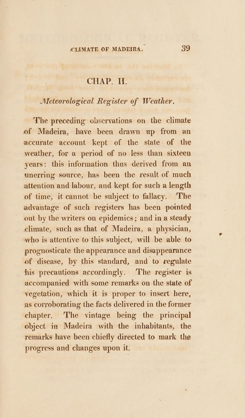 CHAP. Hi. Meteorological Register of Weather. The preceding observations on the climate of Madeira, have been drawn up from an accurate account kept ef the state of the weather, for a period of no less than sixteen years: this information thus derived from an unerring source, has been the result of much attention and labour, and kept for such a length of time, it cannot be subject to fallacy. The advantage of such registers has been pointed out by the writers on epidemics; and in a steady climate, such as that of Madeira, a physician, who is attentive to this subject, will be able to prognosticate the appearance and disappearance of disease, by this standard, and to regulate his precautions accordingly. The register is accompanied with some remarks on the state of vegetation, which it is proper to insert here, as corroborating the facts delivered in the former chapter, The vintage being the principal object in Madeira with the inhabitants, the remarks have been chiefly directed to mark the progress and changes upon it,