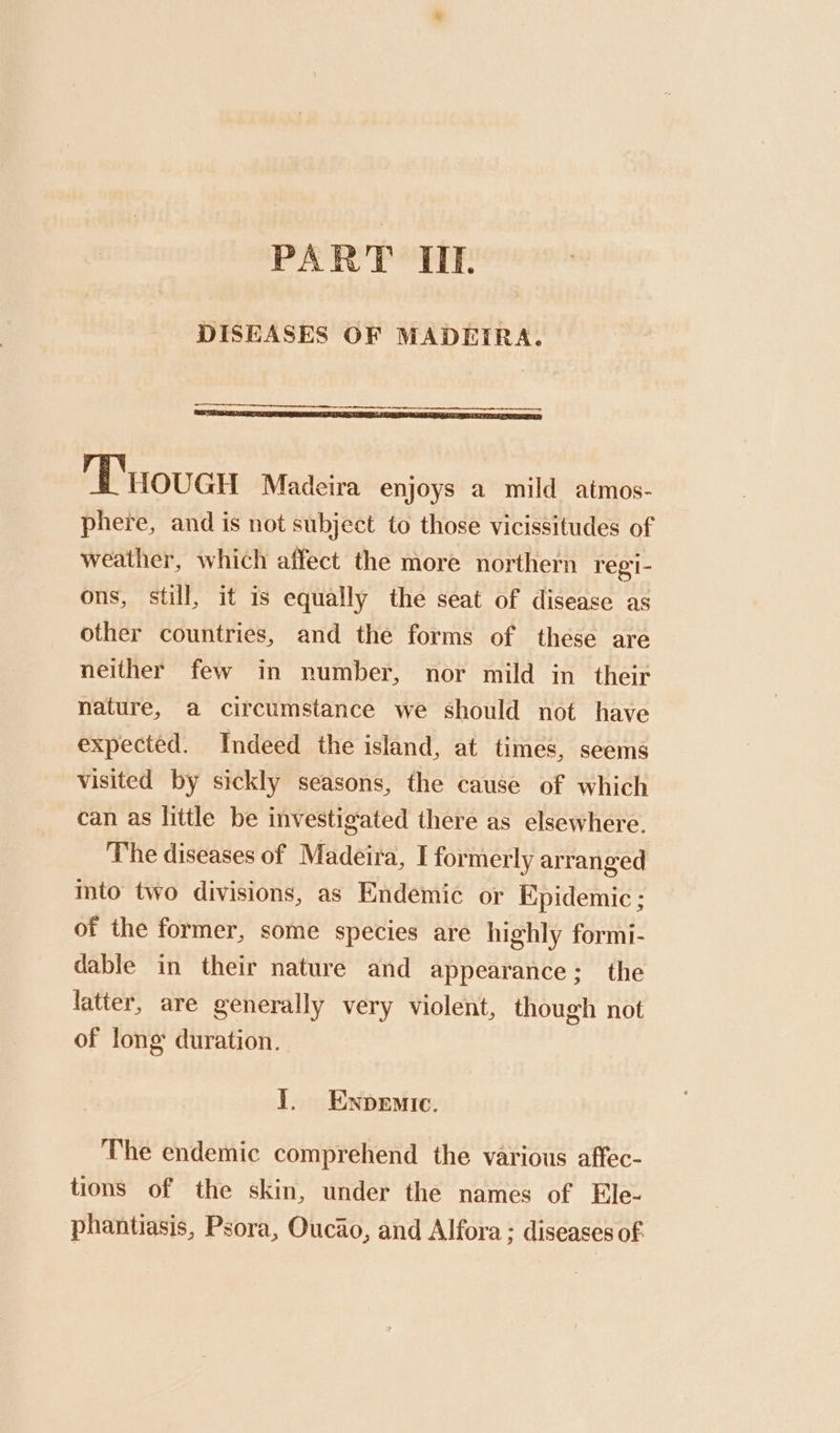 PART IIE. DISEASES OF MADEIRA. Tovar Madeira enjoys a mild atmos- phere, and is not subject to those vicissitudes of weather, which affect the more northern regi- ons, still, it is equally the seat of disease as other countries, and the forms of these are neither few in number, nor mild in their nature, a circumstance we should not have expected. Indeed the island, at times, seems visited by sickly seasons, the cause of which can as little be investigated there as elsewhere. The diseases of Madeira, I formerly arranged into two divisions, as Endemic or Epidemic; of the former, some species are highly formi- dable in their nature and appearance; the latter, are generally very violent, though not of long duration. 1. Ewnpenic. The endemic comprehend the various affec- tions of the skin, under the names of Ele- phantiasis, Psora, Oucao, and Alfora ; diseases of.
