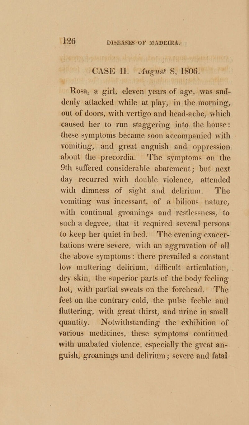 CASE ff. August 8, 1806. Rosa, a girl, eleven years of age, was sud- denly attacked while at play, in the morning, out of doors, with vertigo and head-ache, which caused her to run staggering into. the house: these symptoms became soon accompanied with vomiting, and great anguish and oppression about the precordia. The symptoms on the 9th suffered considerable abatement; but next day recurred with double violence, attended with dimness of sight and delirium. The vomiting was incessant, of a bilious nature, with continual groanings and restlessness, to such a degree, that it required several persons to keep her quiet in bed. The evening exacer- bations were severe, with an aggravation of all the above symptoms: there prevailed a constant low muttermg delirium, difficult articulation, . dry skin, the superior parts of the body feeling hot, with partial sweats on the forehead. The feet on the contrary cold, the pulse feeble and fluttering, with great thirst, and urine in small quantity. Notwithstanding the exhibition of various medicines, these symptoms continued with unabated violence, especially the great an- guish, groanings and delirium; severe and fatal