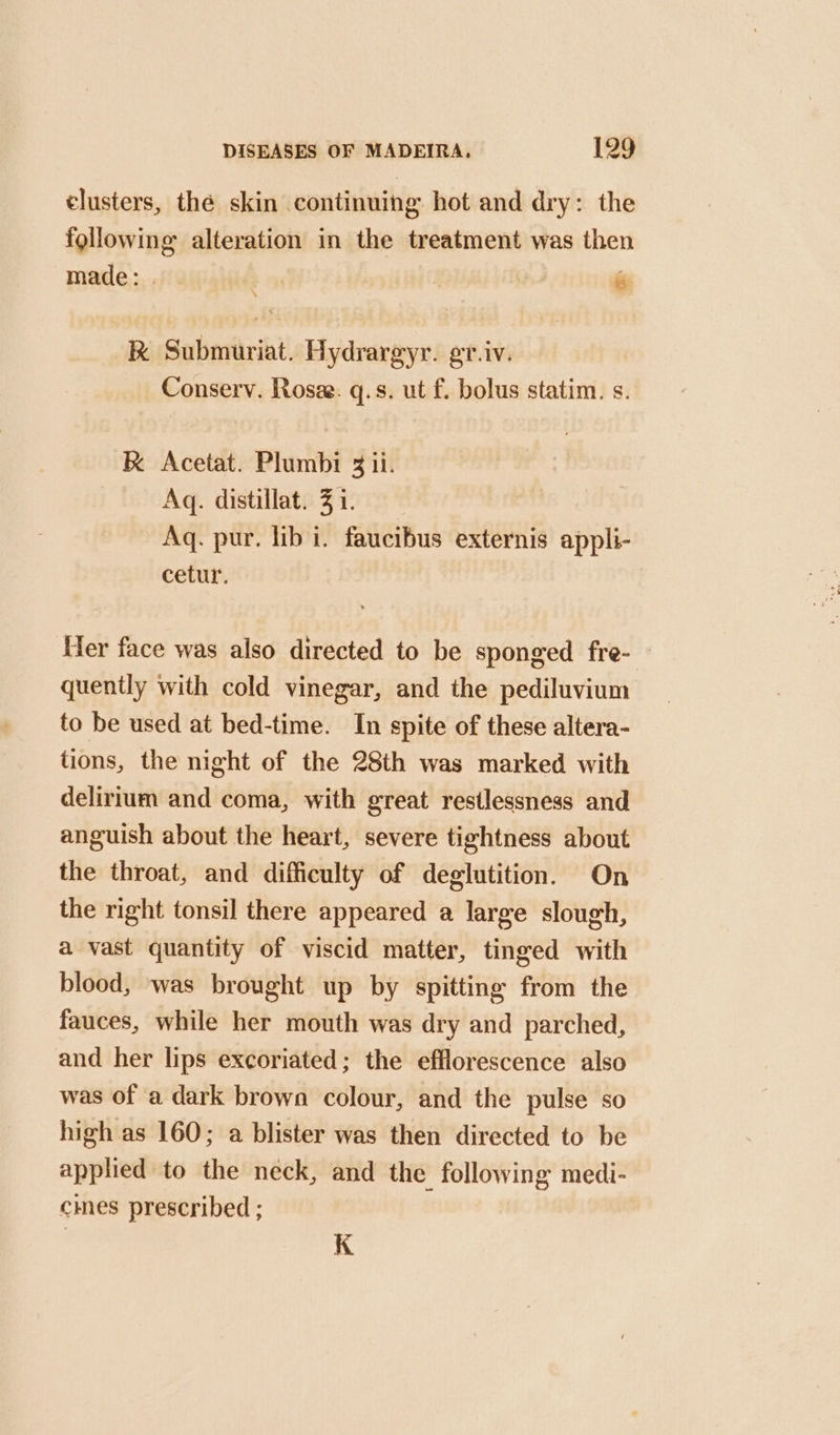 elusters, the skin continuing hot and dry: the following alteration in the treatment was then made: . bo | és RK Submuriat. Hydrargyr. gr.iv. Conserv. Rosee. q.s. ut f. bolus statim. s. K Acetat. Plumbi 3 ii. Aq. distillat. 3 i. Aq. pur. lib i. faucibus externis appli- cetur. Her face was also directed to be sponged fre- quently with cold vinegar, and the pediluvium to be used at bed-time. In spite of these altera- tions, the night of the 28th was marked with delirium and coma, with great restlessness and anguish about the heart, severe tightness about the throat, and difficulty of deglutition. On the right tonsil there appeared a large slough, a vast quantity of viscid matter, tinged with blood, was brought up by spitting from the fauces, while her mouth was dry and parched, and her lips excoriated; the efflorescence also was of a dark brown colour, and the pulse so high as 160; a blister was then directed to be applied to the neck, and the following medi- cies prescribed ; K