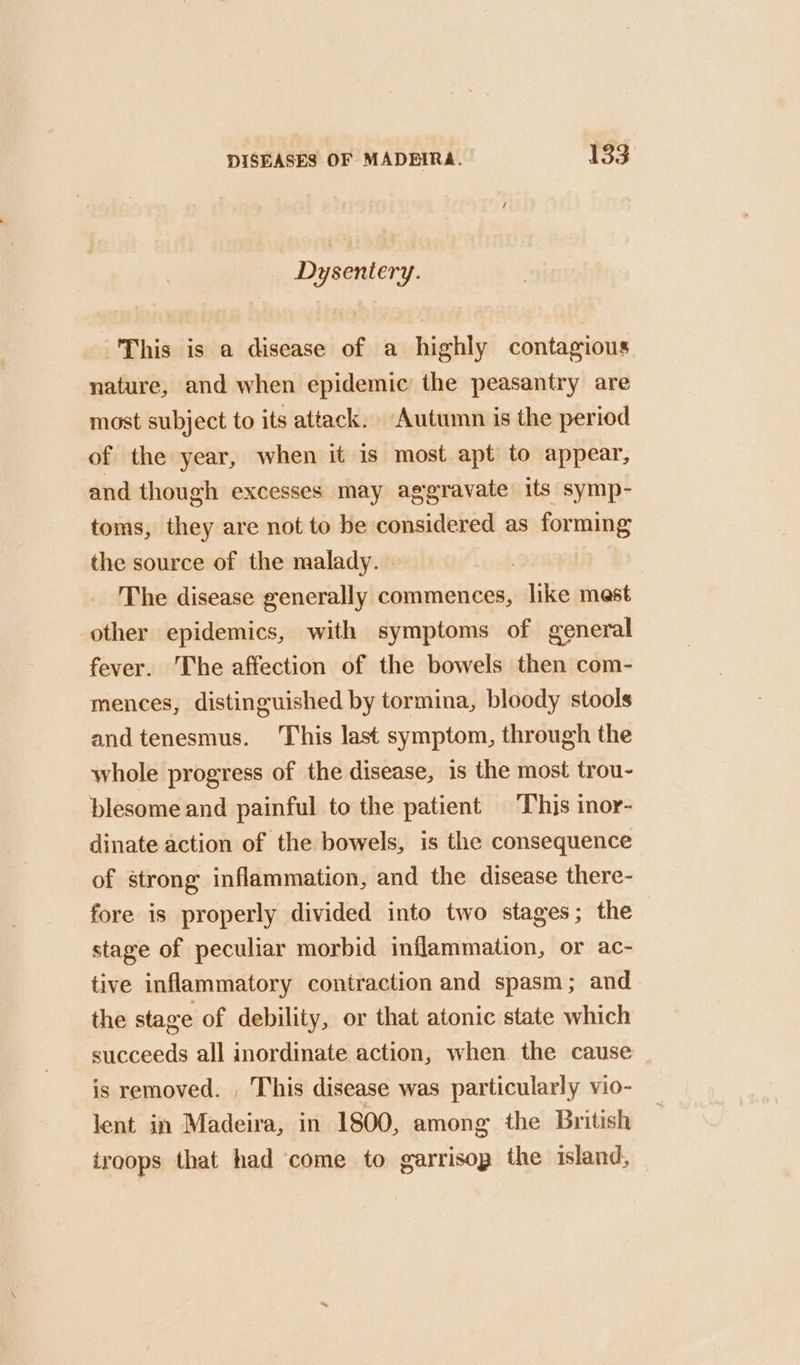 Dysentery. This is a disease of a highly contagious nature, and when epidemic the peasantry are most subject to its attack. Autumn is the period of the year, when it is most apt to appear, and though excesses may aggravate its symp- toms, they are not to be considered as forming the source of the malady. The disease generally commences, like mest other epidemics, with symptoms of general fever. The affection of the bowels then com- mences, distinguished by tormina, bloody stools and tenesmus. This last symptom, through the whole progress of the disease, is the most trou- blesome and painful to the patient ‘This inor- dinate action of the bowels, is the consequence of strong inflammation, and the disease there- fore is properly divided into two stages; the stage of peculiar morbid inflammation, or ac- tive inflammatory contraction and spasm; and the stage of debility, or that atonic state which succeeds all inordinate action, when the cause is removed. , This disease was particularly vio- lent in Madeira, in 1800, among the British troops that had ‘come to garrisop the island,