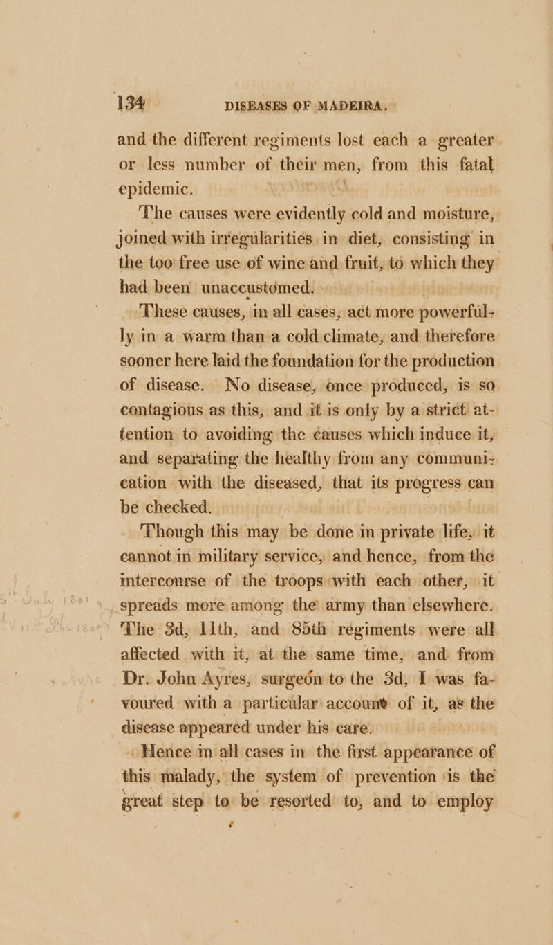 and the different regiments lost each a greater or less number of their men, from this fatal epidemic. The causes were pviiaily cold and moisture, joined with irregularities in diet, consisting in the too free use of wine and fruit, to which they had been unaccustomed. | ‘These causes, in all cases, act more fovwirhill ly in a warm than a cold climate, and therefore sooner here laid the foundation for the production of disease. No disease, once produced, is so contagious as this, and it is only by a strict at- tention to avoiding the causes which induce it, and separating the healthy from any communi- cation with the diseased, that its progress can be checked. Though this may be dated im nekade life, it cannot in military service, and hence, from the intercourse of the troops with each other, it spreads more among the army than elsewhere. The 3d, llth, and 85th regiments were all affected with it, at the same time, and from Dr. John Ayres, surgeon to the 3d, I was fa- voured with a particular account of it, as the disease appeared under his care. » Hence m all cases in the first appearance of this malady, the system of prevention ‘is the great step to be resorted to, and to employ c