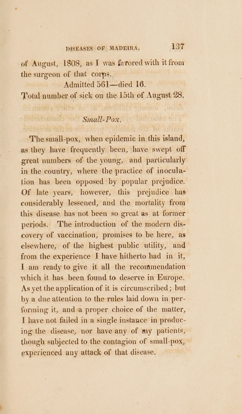of August, 1808, as I was favored with it from the surgeon of that corps. Admitted 561—died 16. Total number of sick on the 15th of August 28, Smail-Pox, The small-pox, when epidemic in this island, as they have frequently been, have swept off great numbers of the young, and particularly in the country, where the practice of inocula- tion has been opposed by popular prejudice. Of late years, however, this prejudice has considerably lessened, and the mortality from this disease has not been so great as at former periods. ‘The introduction of the modern dis- covery of vaccination, promises to be here, as elsewhere, of the highest public utility, and from the experience I have hitherto had in it, I am ready to give it all the recommendation which it has been found to deserve in Europe. As yet the application of it is circumscribed ; but by a due attention to the rules laid down in per- forming it, anda proper choice of the matter, I have not failed in a single instance in preduc- ing the disease, nor have any of my patients, though subjected to the contagion of small-pox, experienced any attack of that disease.