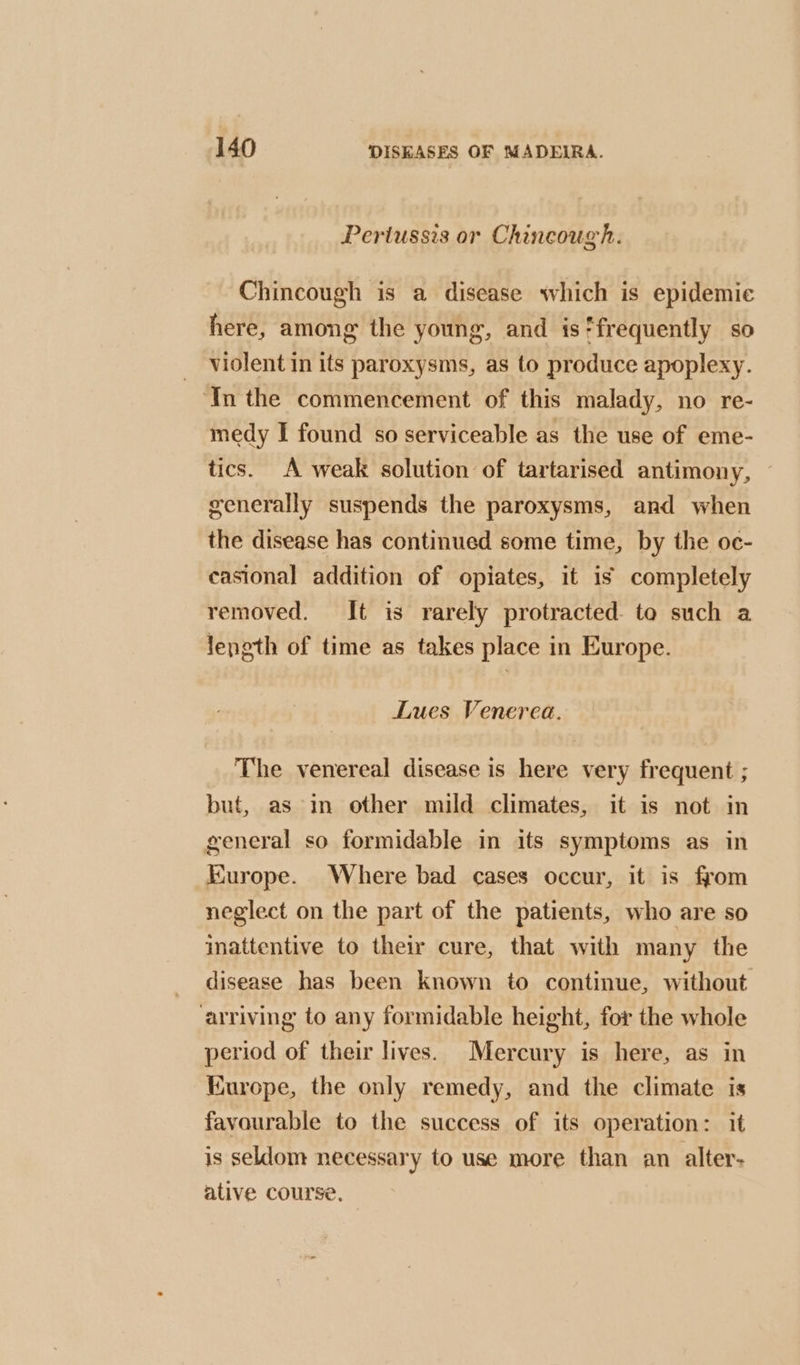 Pertussis or Chincough. Chincough is a disease which is epidemic here, among the young, and is‘frequently so _ violent in its paroxysms, as to produce apoplexy. ‘In the commencement of this malady, no re- medy I found so serviceable as the use of eme- tics. A weak solution of tartarised antimony, generally suspends the paroxysms, and when the disease has continued some time, by the oc- casional addition of opiates, it is completely removed. It is rarely protracted. to such a length of time as takes place in Europe. Lues Venerea. The venereal disease is here very frequent ; but, as in other mild climates, it is not in general so formidable in its symptoms as in Europe. Where bad cases occur, it is from neglect on the part of the patients, who are so inattentive to their cure, that with many the disease has been known to continue, without arriving to any formidable height, for the whole period of their lives. Mercury is here, as in Europe, the only remedy, and the climate is favourable to the success of its operation: it is seldom necessary to use more than an alter- ative course,