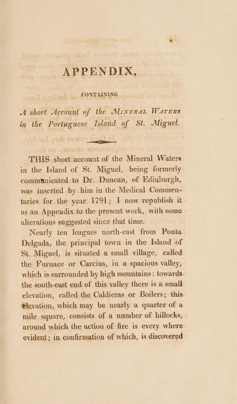 APPENDIX, +. CONTAINING A short Account of the MINERAL WATERS in the Portuguese Island of St. Miguel. —a THIS short account of the Mimeral Waters in the Island of St. Miguel, being formerly commtnicated to Dr. Duncan, of Edinburgh, was inserted by him in the Medical Commen- taries for the year 1791; I now republish it as an Appendix to the present work, with some alterations suggested since that time. Nearly ten leagues north-east from Ponta Delgada, the principal town in the Island of St. Miguel, is situated a small village, called the Furnace or Carcius, in a spacious valley, which is surrounded by high mountains: towards. the south-east end of this valley there is a small elevation, called the Caldieras or Boilers; this tlevation, which may be nearly a quarter of a mile square, consists of a number of hillocks, around which the action of fire is every where evident; in confirmation of which, is discovered