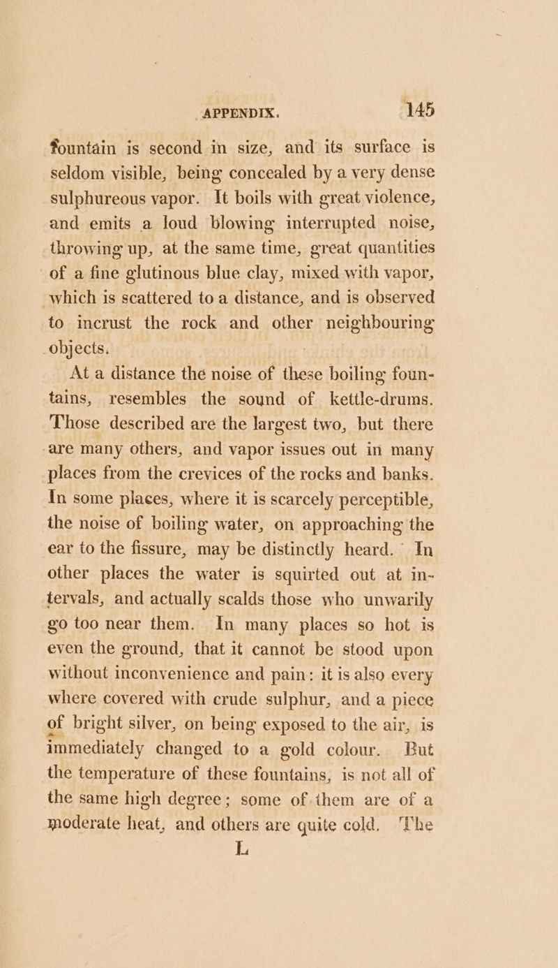fountain is second in size, and its surface is seldom visible, being concealed by a very dense sulphureous vapor. It boils with great violence, and emits a loud blowing interrupted noise, throwing up, at the same time, great quantities of a fine glutinous blue clay, mixed with vapor, which is scattered to a distance, and is observed to incrust the rock and other neighbouring objects. | At a distance the noise of these boiling foun- tains, resembles the sound of kettle-drums. Those described are the largest two, but there are many others, and vapor issues out in many places from the crevices of the rocks and banks. In some places, where it is scarcely perceptible, the noise of boiling water, on approaching the ear to the fissure, may be distinctly heard.’ In other places the water is squirted out at in- tervals, and actually scalds those who unwarily go too near them. In many places so hot is even the ground, that it cannot be stood upon without inconvenience and pain: it is also every where covered with crude sulphur, and a piece of bright silver, on being exposed to the air, is immediately changed to a gold colour. But the temperature of these fountains, is not all of the same high degree; some of them are of a moderate heat, and others are quite cold, The L