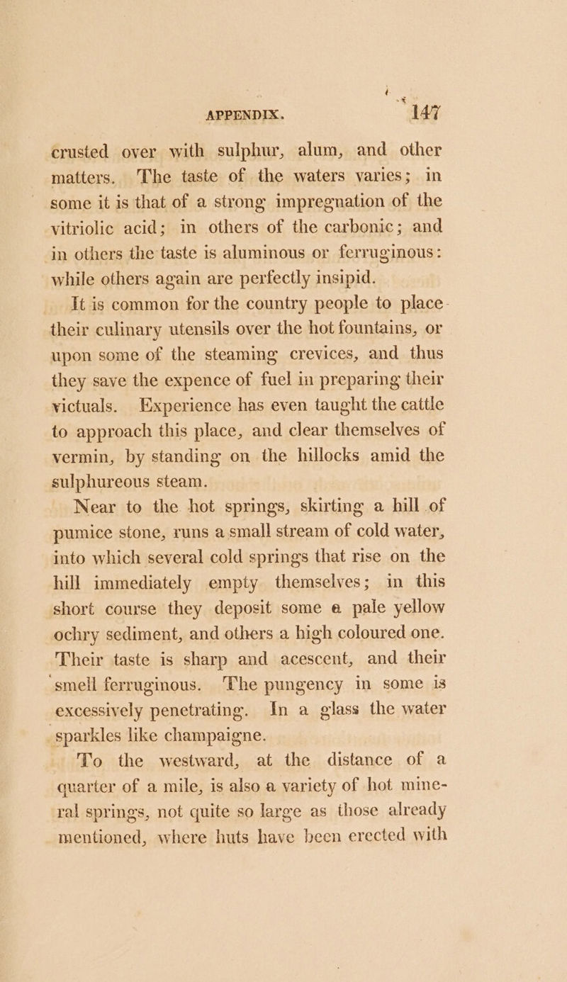 crusted over with sulphur, alum, and other matters. The taste of the waters varies; in some it is that of a strong impregnation of the vitriolic acid; in others of the carbonic; and in others the taste is aluminous or ferruginous: while others again are perfectly insipid. It is common for the country people to place- their culinary utensils over the hot fountains, or upon some of the steaming crevices, and thus they save the expence of fuel in preparing their victuals. Experience has even taught the cattle to approach this place, and clear themselves of vermin, by standing on the hillocks amid the sulphureous steam. Near to the hot springs, skirting a hill of pumice stone, runs a small stream of cold water, into which several cold springs that rise on the hill immediately empty themselves; in this short course they deposit some e pale yellow ochry sediment, and others a high coloured one. Their taste is sharp and acescent, and their smell ferruginous. The pungency in some is excessively penetrating. In a glass the water sparkles like champaigne. To the westward, at the distance of a quarter of a mile, is also a variety of hot mine- ral springs, not quite so large as those already mentioned, where huts have been erected with
