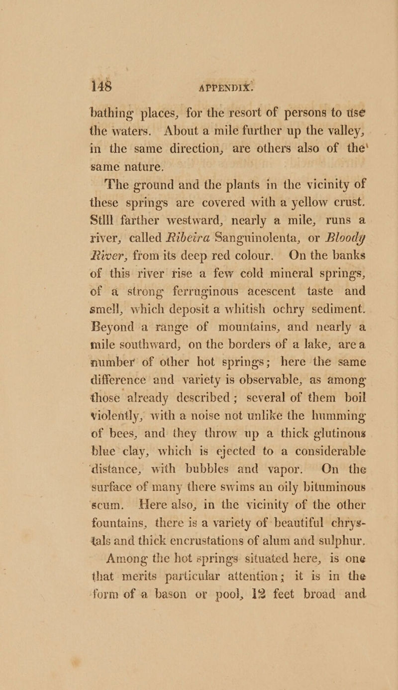 bathing places, for the resort of persons to tise the waters. About a mile further up the valley, in the same direction, are others also of the' same nature. The ground and the plants in the vicinity of these springs are covered with a yellow crust. Still farther westward, nearly a mile, runs a river, called Rebetra Sanguinolenta, or Bloody River, from its deep red colour. On the banks of this river rise a few cold mineral springs, of a strong ferruginous acescent taste and smell, which deposit a whitish ochry sediment. Beyond a range of mountains, and nearly a mile southward, on the borders of a lake, area number of other hot springs; here the same difference and variety is observable, as among those already described; several of them boil violently, with a noise not unlike the humming of bees, and they throw up a thick glutinous blue clay, which is ejected to a considerable ‘distance, with bubbles and vapor. On the surface of many there swims an oily bituminous scum. Here also, in the vicinity of the other fountains, there is a variety of beautiful chrys- tals and thick encrustations of alum and sulphur. Among the hot springs situated here, is one that merits particular attention; it is in the form of a bason or pool, 12 feet broad and