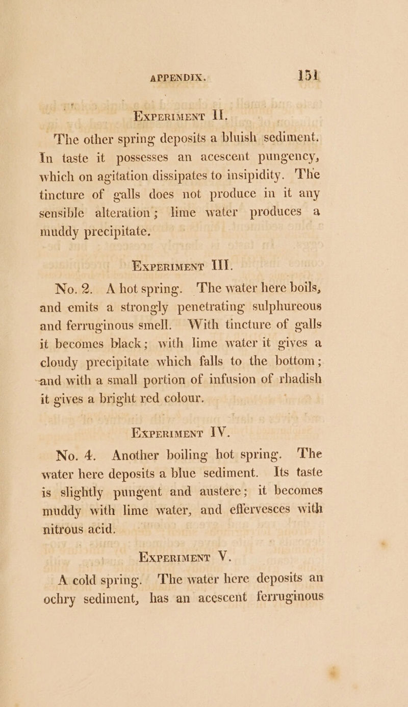 Experiment II. The other spring deposits a bluish sediment. In taste it possesses an acescent pungency, which on agitation dissipates to insipidity. ‘The tincture of galls does not produce in it any sensible alteration; lime water produces a muddy precipitate. Experiment LI]. No.2. Ahotspring. The water here boils, and emits a strongly penetrating sulphureous and ferruginous smell. With tincture of galls it becomes black; with lime water it gives a cloudy precipitate which falls to the bottom ; -and with a small portion of infusion of rhadish it gives a bright red colour. Experiment IY. No. 4. Another boiling hot spring. ‘The water here deposits a blue sediment. Its taste is slightly pungent and austere; it becomes muddy with lime water, and eflervesces with nitrous acid. Experiment V. A cold spring. The water here deposits an ochry sediment, has an acescent ferruginous