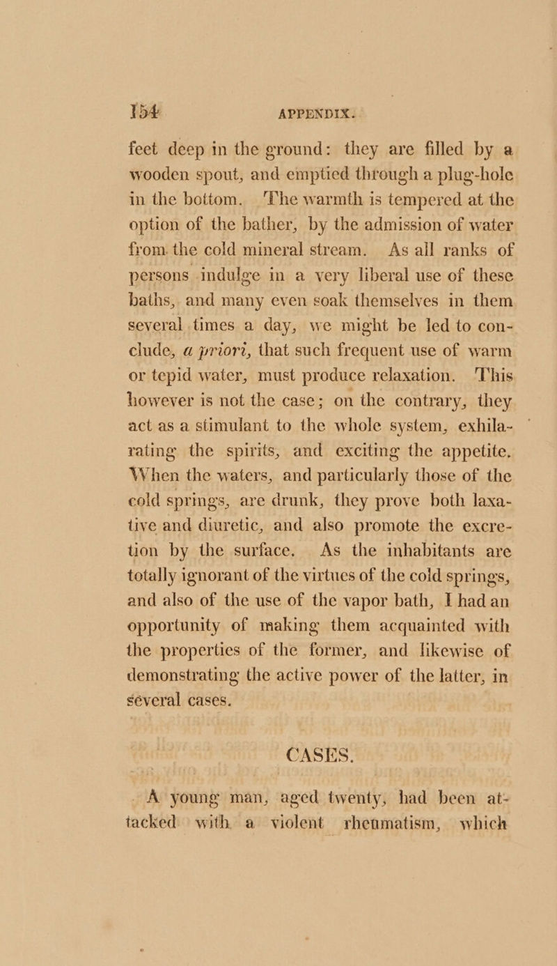 feet deep in the ground: they are filled by a wooden spout, and emptied through a plug-hole in the bottom. The warmth is tempered at the option of the bather, by the admission of water from. the cold mineral stream. As all ranks of persons indulge in a very liberal use of these baths, and many even soak themselves in them several times a day, we might be led to con- clude, a priorz, that such frequent use of warm or tepid water, must produce relaxation. ‘This however is not the case; on the contrary, they act as a stimulant to the whole system, exhila- rating the spirits, and exciting the appetite. When the waters, and particularly those of the cold springs, are drunk, they prove both laxa- tive and diuretic, and also promote the excre- tion by the surface. As the inhabitants are totally ignorant of the virtues of the cold springs, and also of the use of the vapor bath, I had an opportunity of making them acquainted with the properties of the former, and likewise of demonstrating the active power of the latter, in several cases. | CASES. A young man, aged twenty, had been at- tacked) with a violent rhenmatism, which