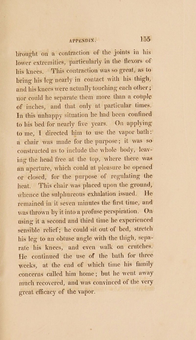 Prought on a contraction of the joints in his lower extremities, particularly in the flexors of his knees. ‘ This contraction was so great, as to bring his leg nearly in contact with his thigh, and his knees were actually touching each other ; nor could he separate them more than a cotple of inches, and that only at particular times. In this unhappy situation he had been confined to his bed for nearly five years. On applymg to me, I directed him to use the vapor bath: a chair was made for the purpose; it was so constructed as to include the whole body, leav- ing the head free at the top, where there was an aperture, which could at pleasure be opened or closed, for the purpose of regulating the heat. This chair was placed upon the ground, whence the sulphureous exhalation issued. He remained in it seven minutes the first time, and was thrown by it into a profuse perspiration. On using it a second and third time he experienced sensible relief; he could sit out of bed, stretch his leg to an obtuse angle with the thigh, sepa- rate his knees, and even walk on crutches. He continued the use of the bath for three weeks, at the end of which time his family concerns called him home; but he went away much recovered, and was convinced of the very great efficacy of the vapor.