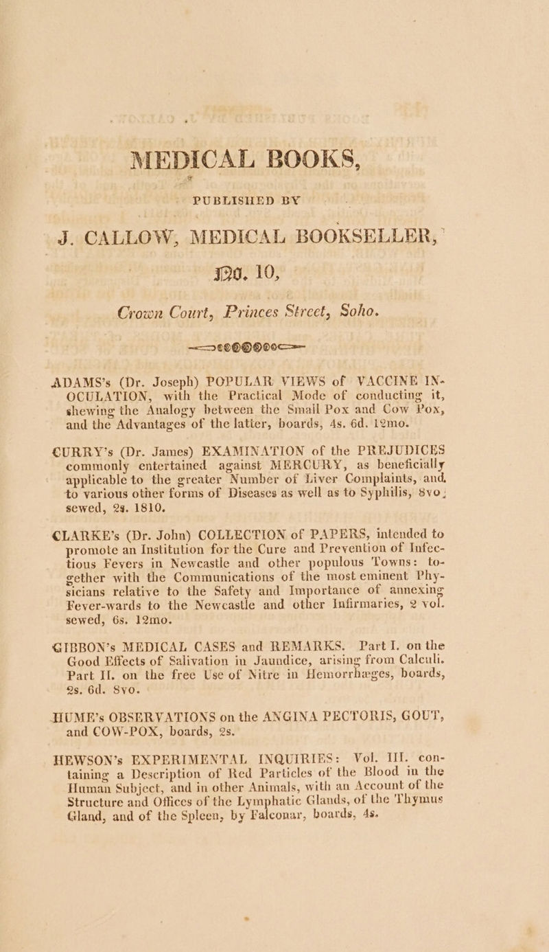 MEDICAL BOOKS, PUBLISHED BY J. CALLOW, MEDICAL BOOKSELLER, | Ia. 10, Crown Court, Princes Sirect, Soho. <2 099 QO 0c ADAMS’s (Dr. Joseph) POPULAR VIEWS of VACCINE IN- OCULATION, with the Practical Mode of conducting it, shewing the Analogy between the Smail Pox and Cow Pox, and the Advantages of the latier, boards, 4s. 6d. i2mo. CURRY’s (Dr. James) EXAMINATION of the PREJUDICES commonly entertained against MERCURY, as beneficially applicable to the greater Number of Liver Complaints, and, to various other forms of Diseases as well as to Syphilis, 8vo ; sewed, 29. 1810. CLARKE’s (Dr. John) COLLECTION of PAPERS, intended to promote an Institution for the Cure and Prevention of Infec- tious Fevers in Newcastle and other populous Towns: to- gether with the Communications of the most eminent Phy- sicians relative to the Safety and Importance of annexing Fever-wards to the Newcastle and other Infirmaries, 2 vol. sewed, 6s. 12mo. GIBBON’s MEDICAL CASES and REMARKS. Part I. on the Good Effects of Salivation in Jaundice, arising from Calculi. Part Il. on the free Use of Nitre in Hemorrhweges, boards, 2s. 6d. Svo. JIUME’s OBSERVATIONS on the ANGINA PECTORIS, GOUT, and COW-POX, boards, 2s. HEWSON’s EXPERIMENTAL INQUIRIES: Vol. III. con- taining a Description of Red Particles of the Blood in the Human Subject, and in other Animals, with an Account of the Structure and Offices of the Lymphatic Glands, of the Thymus Gland, and of the Spleen, by Falconar, boards, 4s.