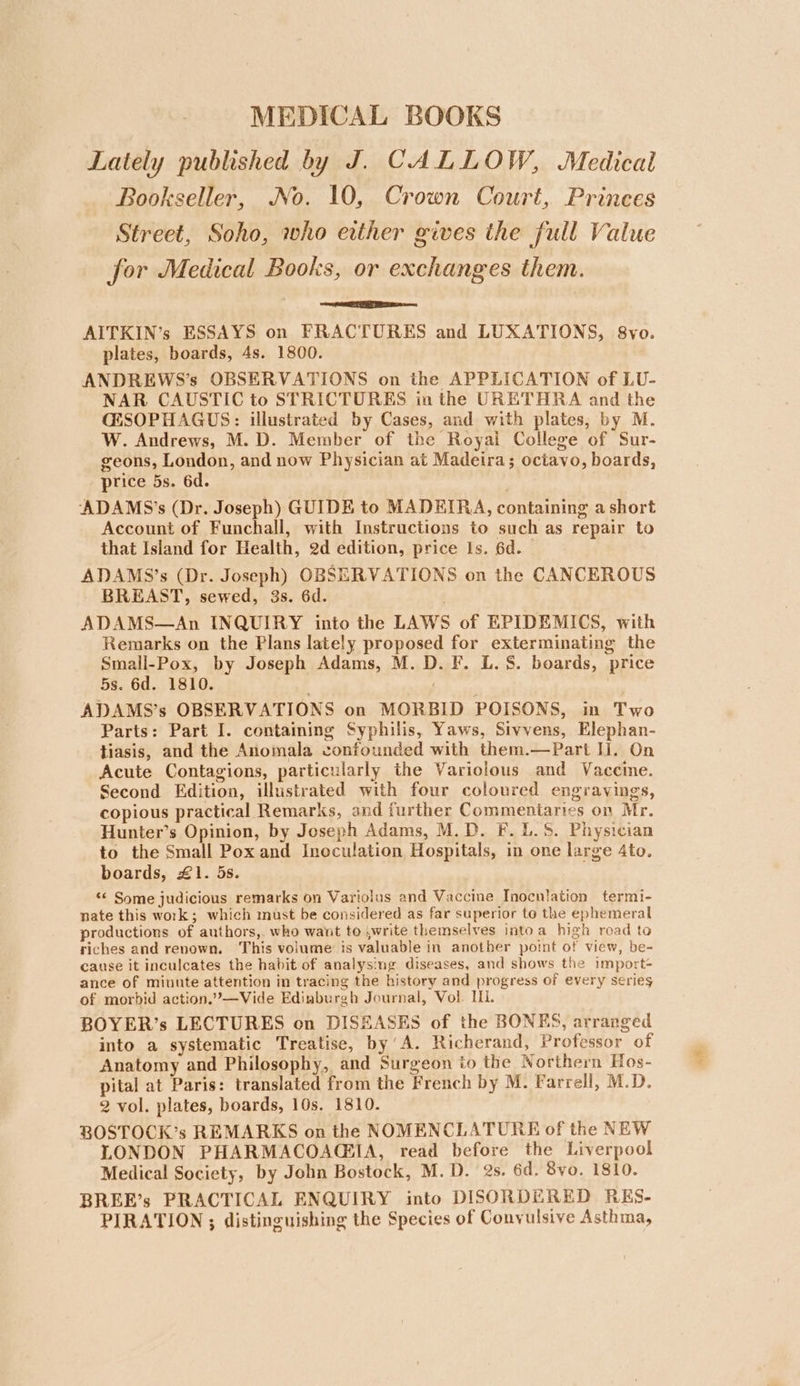 Lately published by J. CALLOW, Medical Bookseller, No. 10, Crown Court, Princes Street, Soho, who either gives the full Value for Medical Books, or exchanges them. EE AITKIN’s ESSAYS on FRACTURES and LUXATIONS, 8vo. plates, boards, 4s. 1800. ANDREWS’s OBSERVATIONS on the APPLICATION of LU- NAR CAUSTIC to STRICTURES in the URETHRA and the CESOPHAGUS: illustrated by Cases, and with plates, by M. W. Andrews, M.D. Member of the Royal College of Sur- geons, London, and now Physician at Madeira; octavo, boards, price 5s. 6d. ADAMS’s (Dr. Joseph) GUIDE to MADEIRA, containing a short Account of Funchall, with Instructions to such as repair to that Island for Health, 2d edition, price Is. 6d. ADAMS’s (Dr. Joseph) OBSERVATIONS on the CANCEROUS BREAST, sewed, 3s. 6d. ADAMS—An INQUIRY into the LAWS of EPIDEMICS, with Remarks on the Plans lately proposed for exterminating the Small-Pox, by Joseph Adams, M. D. F. L.S. boards, price 5s. 6d. 1810. ADAMS’s OBSERVATIONS on MORBID POISONS, in Two Parts: Part I. containing Syphilis, Yaws, Sivvens, Elephan- tiasis, and the Anomala confounded with them.—Part Ii. On Acute Contagions, particularly the Variolous and Vaccine. Second Edition, illustrated with four coloured engravings, copious practical Remarks, and further Commentaries on Mr. Hunter’s Opinion, by Joseph Adams, M.D. F. 1.5. Physician to the Small Pox and Inoculation Hospitals, in one large Ato. boards, £1. 5s. “* Some judicious remarks on Variolus and Vaccine Inoculation termi- nate this work; which must be considered as far superior to the ephemeral productions of authors, who want to ,write themselves intoa high road to riches and renown. This volume is valuable in another point of view, be- cause it inculcates the habit of analysing diseases, and shows the import- ance of miunte attention in tracing the history and progress of every series of morbid action.”—Vide Edinburgh Journal, Vol. Il. BOYER’s LECTURES on DISEASES of the BONES, arranged into a systematic Treatise, by’A. Richerand, Professor of Anatomy and Philosophy, and Surgeon to the Northern Hos- pital at Paris: translated from the French by M. Farrell, M.D. 2 vol. plates, boards, 10s. 1810. BOSTOCK’s REMARKS on the NOMENCLATURE of the NEW LONDON PHARMACOAGSIA, read before the Liverpool Medical Society, by John Bostock, M.D. 2s. 6d. 8yo. 1810. BREE’s PRACTICAL ENQUIRY into DISORDERED RES- PIRATION ; distinguishing the Species of Conyulsive Asthma, aah: