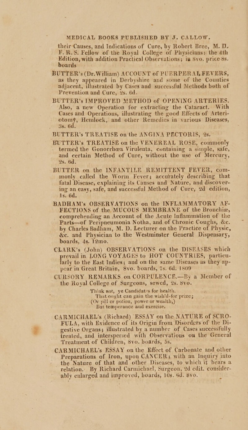 ~ MEDICAL BOOKS PUBLISHED BY J. CALLOW. their Causes, and Indications of Cure, by Robert Bree, M. D- F.R.S. Fellow of the Royal College of Physicians: the 4th ee gg addition Practical Observations; iw 8yvo. price 8s. oards BUTTER’s (Dr. William) ACCOUNT of PUERPERAL FEVERS, as they appeared in Derbyshire and some of the Counties adjacent, illustrated by Cases and successful Methods both of Prevention and Cure, 2s. 6d. BUTTER’s IMPROVED METHOD of OPENING ARTERIES, Also, a new Operation for extracting the Cataract. With Cases and Operations, illustrating the good Effects of Arteri- a Hemlock, and other Remedies in various Diseases, 3s. 6d. BUTTER’s TREATISE on the ANGINA PECTORIS, 2s. BUTTER’s TREATISE on the VENEREAL ROSE, commonly termed the Gonorrheea Virulenta, containing a simple, safe, and certain Method of Cure, without the use of Mercury, Qs. 6d. / . BUTTER on the INFANTILE REMITTENT FEVER, com- monly called the Worm Fever; accurately describing that fatal Disease, explaining its Causes and Nature, and discover- ing an easy, safe, and successful Method of Cure, 2d edition, is. 6d. BADHAM’s OBSERVATIONS on the INFLAMMATORY AF- FECTIONS of the MUCOUS MEMBRANE of the Bronchie, comprehending an Account of the Acute Inflammation of the Parts—of Peripneumonia Notha, and of Chronic Coughs, &amp;e. by Charles Badham, M. D. Lecturer on the Practice of Physic, &amp;c. and Physician to the Westminster General Dispensary, boards, 4s. 12mo. CLARK’s (John) OBSERVATIONS on the DISEASES which pa in LONG VOYAGES to HOT COUNTRIES, particu- arly to the East Indies; and on the same Diseases as they ap- pear in Great Britain, 8vo. boards, 7s. 6d. 1809 CURSORY REMARKS on CORPULENCE.—By a Member of the Royal College of Surgeons, sewed, 2s. 8vo. Think wot, ye Candidates for health. That ought can gain the wish’d-for prize; (Or pill or potion, power or wealth,) But temperance and exercise. ~ / CARMICHAEL’s (Richard) ESSAY on the NATURE of SCRO- FULA, with Evidence of its Origin from Disorders of the Di- gestive Organs; illustrated by a number of Cases successfully treated, and interspersed with Observations on the General Treatment of Children, 8yo. boards, 5s, CARMICHAEL’s ESSAY onthe Effect of Carbonate and other Preparations of Iron, upon CANCER; with an Inquiry into the Nature of that and other Diseases, to which if bears a relation. By Richard Carmichael, Surgeon, 2d edit. consider- ably enlarged and improyed, boards, 10s. Sd. 8vo. ~