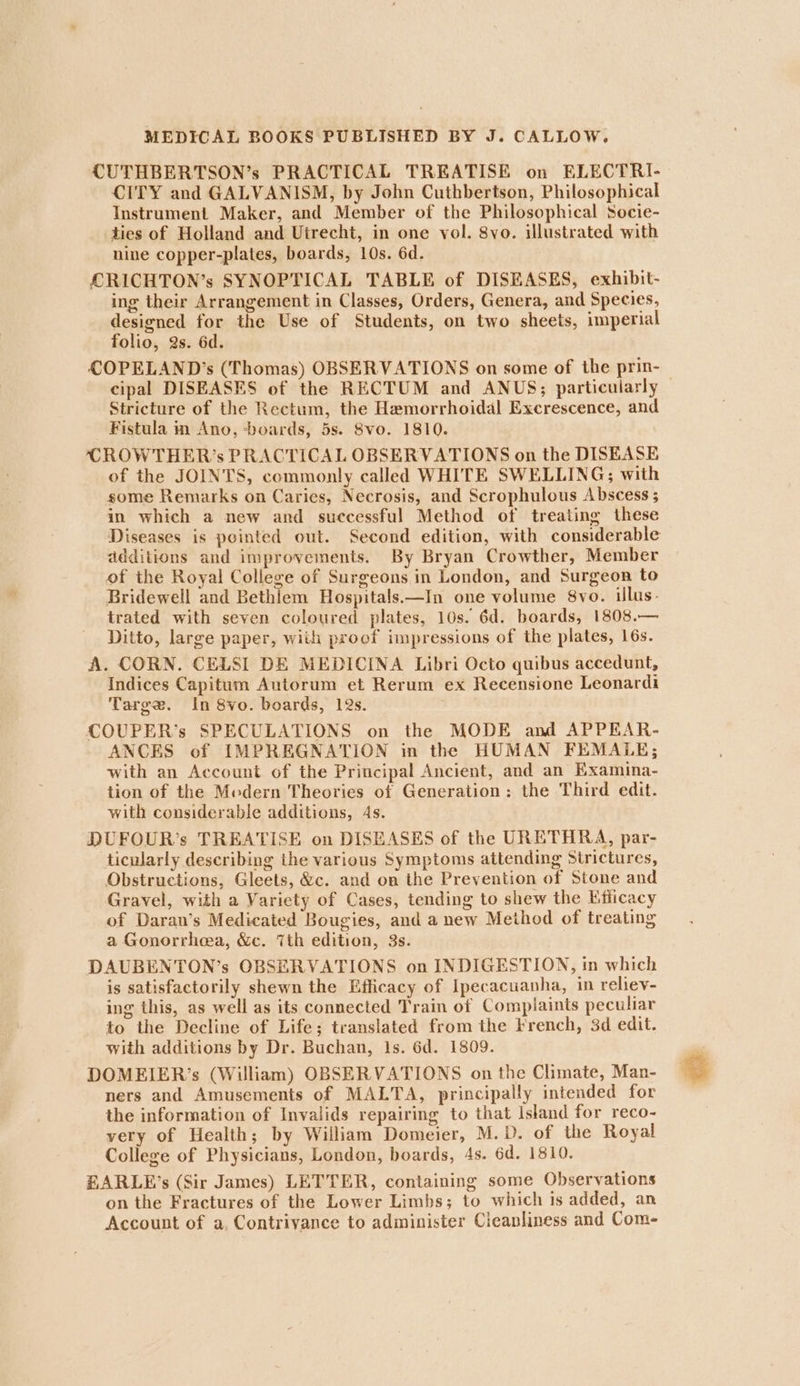 CUTHBERTSON’s PRACTICAL TREATISE on ELECTRI- CITY and GALVANISM, by John Cuthbertson, Philosophical Instrument Maker, and Member of the Philosophical Socie- ties of Holland and Utrecht, in one vol. 8vo. illustrated with nine copper-plates, boards, 10s. 6d. CRICHTON’s SYNOPTICAL TABLE of DISEASES, exhibit- ing their Arrangement in Classes, Orders, Genera, and Species, designed for the Use of Students, on two sheets, imperial folio, @s. 6d. COPELAND’s (Thomas) OBSERVATIONS on some of the prin- cipal DISEASES of the RECTUM and ANUS; particularly Stricture of the Rectum, the Hemorrhoidal Excrescence, and Fistula m Ano, ‘boards, 5s. Svo. 1810. CROWTHER’s PRACTICAL OBSERVATIONS on the DISEASE of the JOINTS, commonly called WHITE SWELLING; with some Remarks on Caries, Necrosis, and Scrophulous Abscess ; in which a new and successful Method of treating these Diseases is pointed out. Second edition, with considerable additions and improvements. By Bryan Crowther, Member of the Royal College of Surgeons in London, and Surgeon to Bridewell and Bethlem Hospitals.—In one volume 8vo. illus. trated with seven coloured plates, 10s. 6d. boards, 1808.— Ditto, large paper, with proof impressions of the plates, 16s. A. CORN. CELSI DE MEDICINA Libri Octo quibus accedunt, Indices Capitum Autorum et Rerum ex Recensione Leonardi Targe. In 8vo. boards, 12s. COUPER’s SPECULATIONS on the MODE and APPEAR- ANCES of IMPREGNATION in the HUMAN FEMALE; with an Account of the Principal Ancient, and an Examina- tion of the Medern Theories of Generation: the Third edit. with considerable additions, As. DUFOUR’s TREATISE on DISEASES of the URETHRA, par- ticularly describing the various Symptomis attending Strictures, Obstructions, Gleets, &amp;c. and on the Prevention of Stone and Gravel, with a Variety of Cases, tending to shew the Efficacy of Daran’s Medicated Bougies, and a new Method of treating a Gonorrhea, &amp;c. 7th edition, 3s. DAUBENTON’s OBSERVATIONS on INDIGESTION, in which is satisfactorily shewn the Efficacy of Ipecacuanha, in reliev- ing this, as well as its connected Train of Complaints peculiar to the Decline of Life; translated from the French, 3d edit. with additions by Dr. Buchan, 1s. 6d. 1809. DOMEIER’s (William) OBSERVATIONS on the Climate, Man- ners and Amusements of MALTA, principally intended for the information of Invalids repairing to that Island for reco- very of Health; by William Domeier, M.D. of the Royal College of Physicians, London, boards, 4s. 6d. 1810. EARLE’s (Sir James) LETTER, containing some Observations on the Fractures of the Lower Limbs; to which is added, an Account of a, Contriyance to administer Cleanliness and Com-