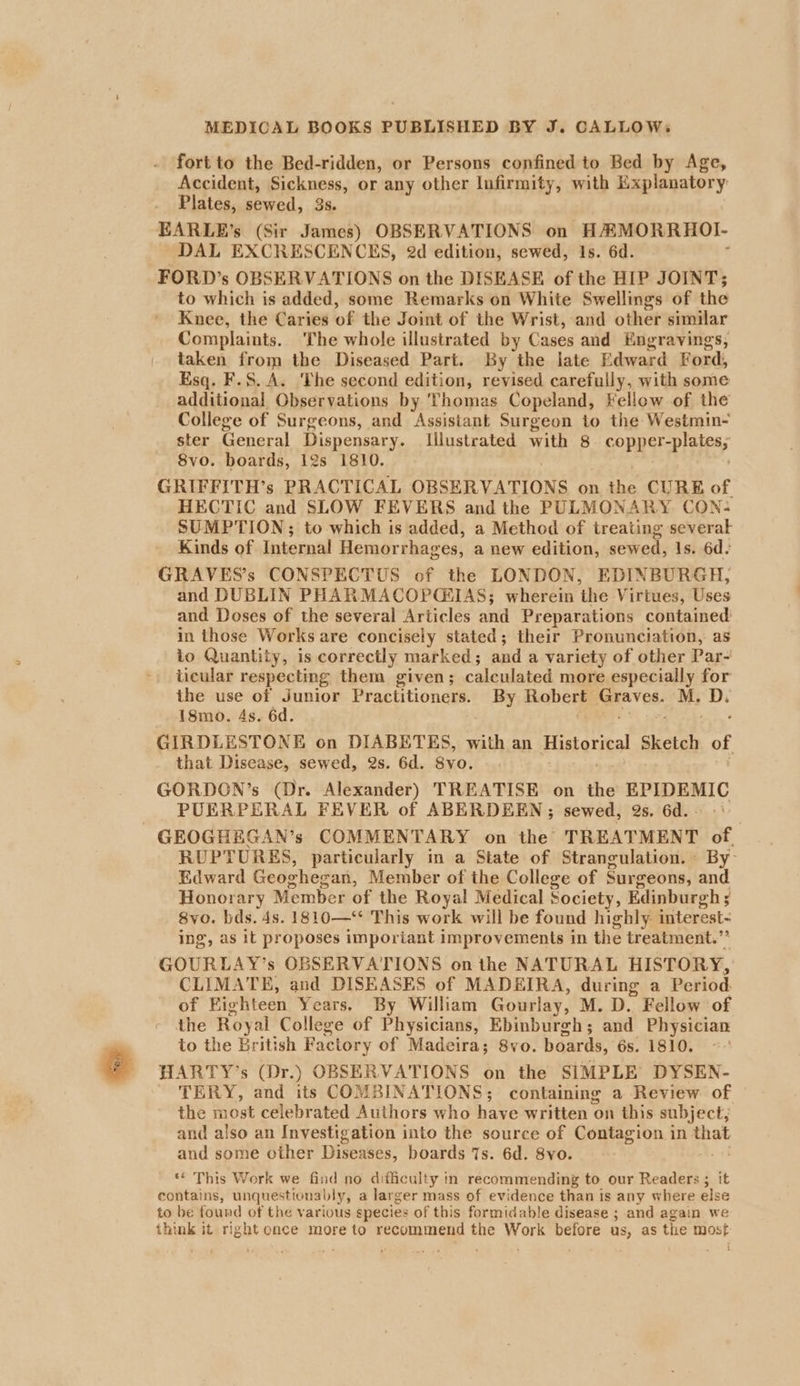 fort to the Bed-ridden, or Persons confined to Bed by Age, Accident, Sickness, or any other lufirmity, with Explanatory Plates, sewed, 3s. EARLE’s (Sir James) OBSERVATIONS on HAMORRHOL- DAL EXCRESCENCES, 2d edition, sewed, 1s. 6d. FORD’s OBSERVATIONS on the DISEASE of the HIP JOINT; to which is added, some Remarks on White Swellings of the Knee, the Caries of the Joint of the Wrist, and other similar Complaints. The whole illustrated by Cases and Engravings, taken from the Diseased Part. By the late Edward Ford, Esq. F.S.A. The second edition, revised carefully, with some additional Observations by Thomas Copeland, Fellow of the College of Surgeons, and Assistant Surgeon to the Westmin- ster General Dispensary. Illustrated with 8 copper-plates; S8vo. boards, 12s 1810. GRIFFITH’s PRACTICAL OBSERVATIONS on the CURE of HECTIC and SLOW FEVERS and the PULMONARY CON: SUMPTION; to which is added, a Method of treating several Kinds of Internal Hemorrhages, a new edition, sewed, Is. 6d. GRAVES’s CONSPECTUS of the LONDON, EDINBURGH, and DUBLIN PHARMACOPQ&amp;IAS; wherein the Virtues, Uses and Doses of the several Articles and Preparations contained in those Works are concisely stated; their Pronunciation, as to Quantity, is correctly marked ; and a variety of other Par- ticular respecting them given; calculated more especially for ihe use of Junior Practitioners. By Robert stabs M. mee 18mo. 4s. 6d. GIRDLESTONE on DIABETES, with an Historica aketay oF that Disease, sewed, 2s. 6d. 8vo. GORDON’s (Dr. Alexander) TREATISE on the EPIDEMIC PUERPERAL FEVER of ABERDEEN ; sewed, 2s. 6d. GEOGHEGAN’s COMMENTARY on the TREATMENT of. RUPTURES, particularly in a State of Strangulation. By Edward Geoghegan, Member of the College of Surgeons, and Honorary Member of the Royal Medical Society, Edinburgh ; ; 8vo. bds. 4s. 1810—‘ This work will be found highly interest- ing, as it proposes imporiant improvements in the treatment.” GOURLAY’s OBSERVATIONS on the NATURAL HISTORY, CLIMATE, and DISEASES of MADEIRA, during a Period. of Highteen Years, By William Gourlay, M. D. Fellow of the Royal College of Physicians, Ebinburgh; and Physician to the British Factory of Madeira; 8vo. boards, 6s. 1810. *-' HARTY’s (Dr.) OBSERVATIONS on the SIMPLE DYSEN- TERY, and its COMBINATIONS; containing a Review of the most celebrated Authors who have written on this subject; and also an Investigation into the source of Contagion in ae and some other Diseases, boards 7s. 6d. 8yo. ** This Work we find no difficulty in recommending to our Reade it contains, unquestionably, a larger mass of evidence than is any where else to be found of the various species of this formidable disease ; and again we think it right once more to Recon ogy the dass before us, as the most