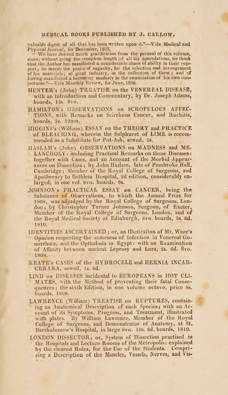 valuable digest of all that has been written upon it.”---Vide Medical and Physical Journal, for December, 1805. ake . © We have derived much gratification from the perusal of this volume, since, without going the complete length jof all his speculations, we think that the Author has manifested a considerable share of ability in their sup port; he merits the praise of sagacity, for the selection and arrangement of his materials; of great industry, in the collection of them ; and of having manifested a becoming modesty in the enunciation of ‘his own con« jectures.”---Vide Monthly Review, for June, 1806. tite ae HHUNTER’s (John) TREATISE on the VENEREAL DISEASE, ' with an Introduction and Commentary, by Dr. Joseph Adams, boards, 14s. 8vo.- aha t aus HAMILTON’s OBSERVATIONS on SCROFULOUS AFFEC- * TIONS, with Remarks on Scirrhous Cancer, and Rachitis, boards, 3s. 12mo. BO ‘ ela, HIGGINS’s (William) ESSAY on the THEORY and PRACTICE ‘ of BLEACHING, wherein the Sulphuret of LIME is recom- mended as a Substitute for Pot-Ash, sewed, 2s. oma HASLAM’s (John) OBSERVATIONS on MADNESS and ME- - LANCHOLY: including Practical Remarks on those Diseases: together with Cases, and an Account of the Morbid Appear- ances on Dissection; by John Haslam, late of Pembroke Hall, Cambridge; Member of the Royal College of Surgeons, and Apothecary to Bethlem Hospital, 2d edition, considerably en- larged, in.one vol. 8vo. boards, 9s. * ar. JOHNSON’s PRACTICAL ESSAY on CANCER, being the - Substance of Observations, to which the Annual Prize for 1808, was adjudged by the Royal College of Surgeons, Lon- don; by Christopher Turner Johnson, Surgeon, of Exeter, Member of the Royal College of Surgeons, London, and of the Royal Medical Society of Edinburgh, 8vo. boards, 5s. 6d. 1810. sat, ; eat IDENTITIES ASCERTAINED ; or, an Illustration of Mr. Ware’s ' Opinion respecting the sameness of Infection in Venereal Go- norrhea, aud the Opthalmia in Egypt: with an Examination of Affinity between ancient Leprosy and Lues, 2s. 6d. 8vo. 1808. . KEATE’s CASES of the HYDROCELE and HERNIA INCAR- - CERARA, sewed, is. 6d. eee te yt 8 LIND on DISEASES incidental to EUROPEANS in HOT CLI- ' MATES, with the Method of preventing their fatal Conse- quences; the sixth Edition, in one volume octavo, price 8s. boards, 1808. : : | ; LAWRENCE (William) TREATISE on RUPTURES, contain- - ing an Anatomical Description of each Species; with an Ac- count of its Symptoms, Progress, and Treatment, illustrated with plates. By William Lawrence, Member of the Royal College of Surgeons, and Demonstrator of Anatomy, at St. Bartholomew’s Hospital, in large 8vo. 10s. 6d. boards, 1810. LONDON DISSECTOR; or, System of Dissection practised in the Hospitals and Lecture Rooms of the Metropolis: explained — by the-clearest Rules, for the Use of the Students. Compri- sing a Description of the Muscles, Vessels, Nerves, and Vise
