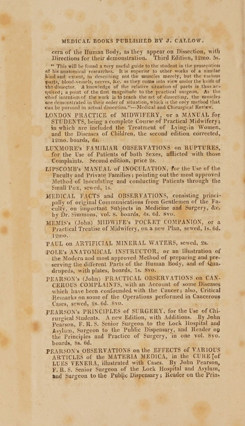 cera of the Human Body, as they appear on Dissection, with Directions for their demonstration. Third Edition, 12mo. 5s. “ This will be found a very useful guide to the student in the prosecution of his anatomical researches. It is superior to other works of a similar kind and extent, in describing not the muscles merely, but the various arts, blood-vessels, nerves, &amp;c. as they come into view under the knife of the dissector. A knowledge of the relative situation of parts is thus ac- quired; a point of the first magnitude to the practical surgeon, As the chief intention of the work is to teach the art of dissecting, the muscles are demonstrated in their order of situation, which is the only method that can be pursued in actual dissection.’”’---Medical and Chirurgical Review. LONDON PRACTICE of MIDWIFERY, or a MANUAL for STUDENTS, being a complete Course of Practical.Midwifery s in which are included the Treatment of Lying-in Women, ‘and the Diseases of Children, the second edition corrected, 12mo. boards, 6s. LUXMORE’s FAMILIAR OBSERVATIONS on RUPTURES, for the Use of Patients of both Sexes, afflicted with those Complaints. Second edition, price 2s. LIPSCOMB’s MANUAL of INOCULATION, for the Use of the Faculty and Private Families; pointing out the most approved Method of Inoculating and conducting Patients through the Smail Pox, sewed, Is. | . MEDICAL FACTS and OBSERVATIONS, consisting princi- pally of original Communications from Gentlemen of the Fa- culty, on important Subjects in Medicine and Surgery, &amp;c. by Dr. Simmons, vol. 8. boards, As. 6d. Sv... — Practical Treatise of Midwifery, on a new Plan, sewed, Is. 6d. 12mo. PAUL on ARTIFICIAL MINERAL WATERS, sewed, 2s. POLE’s ANATOMICAL INSTRUCTOR, or an Illustration of the Modern and most approved Method of preparing and pre- serving the different Parts of the Human Body, and of Qua- drupeds, with plates, boards, 7s. 8vo. PEARSON’s (John) PRACTICAL OBSERVATIONS on CAN- CEROUS COMPLAINTS, with an Account of some Diseases which have been confounded with the Cancer; also, Critical Reimarks on some of the Operations performed in Cancerous Cases, sewed, 2s. 6d. 8vo. PEARSON’s PRINCIPLES of SURGERY, for the Use of Chi- rurgical Students. A new Edition, with Additions. By John Pearson, F.R.S. Senior Surgeon to the Lock Hospital and Asylum, Surgeon to the Public Dispensary, and Reader op the Principles and Practice of Surgery, in one vol. 8yo. boards, 8s. 6d. PEARSON’s OBSERVATIONS on the EFFECTS of VARIOUS ARTICLES of the MATERIA MEDICA, in the CURE fof LUES VENERA, illustrated with Cases. By John Pearson, F.R.S. Senior Surgeon of the Lock Hospital and Asylum, and Surgeon to the Public Dispensary ; Reader on the Prin-