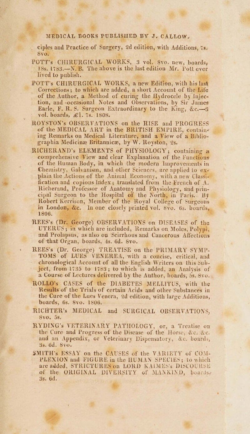 __ tiples and Practice of Surgery, 2d ectans with Additions, 7s. “ih Svo. im. POTT’s CHIRURGICAL WORKS, 3 vol. S8vo. new; boards; 18s. 1783.—N.B. The above is the last edition Mr. 4 Pott ever lived to publish. si: a oe POTT’s CHIRURGICAL WORKS, a new Edition, with his Corrections; to which are added, a short Account of the Life of the Author, a Method of curing the Hydrocele by Injec« tion, and -occasional Notes and Observations, by Sir James Earle, F. R. 8. Surgeon Extraordinary to the King, &amp;.—8 vol. boards, £1. is. 1808. ROYSTON’s OBSERVATIONS on the RISE and PROGRESS of the MEDICAL ART in the BRITISH EMPIRE, contain« eraphia Medicine Britannice, by Ww. Royston, 2s. RICHERAND’s ELEMENTS of PHYSIOLOGY ; containing is ie comprehensive View and clear Explanation of the Functions of the Human Body, in which the modern Improvements in Chemistry, Galvanism, and other Sciences, are applied to e ; plain the Actions of the Animal Economy, with a new Clas Ne te fication and copious Iidex; translated from the French of A. . Richerand, Professor of Anatomy and Physiology, and prin- cipal Surgeon to the Hospital of the North, in Paris.. BY Robert Kerrison, Member of the Royal College of Surgeons in London, &amp;c. In one casey Printed vol. 8V0. 6s. oats i 1806. °. REES’s (Dr. Ge orge) OBSERVATIONS on DISEASES of the UTERUS; in which are included, Remarks on Moles, Polypi, and Prolapsus, as also on: Scirrhous and Cancerous Affections of ‘that Organ, boards, 4s. 6d. 8vo. REES’s (Dr. George) TREATISE on the PRIMARY SY MP- TOMS of LUES. VENEREA, with a concise, critical, and chronological Account of all the English Writers on this Sub- ject, from 1735 to 1783; to which is added, an Analysis of a Course of Lectures deliv ered by the Author, boards, 5s. 8vo. CASES of the DIABETES MELLITUS, with the esults of the Trials of certain Acids and other Substances in the Cure of the Lues Venera, 2d edition, with lar ge Additions, boards, 6s. 8vo. 1806. RICHTER’s MEDICAL and SURGICAL OBSERVATIONS, 8vo. 5s. RYDING’s VETERINARY PATHOLOGY, or, a Treatise on the Cure and Progress of the Disease of the Horse, &amp;c. &amp;c. and an Appendix, or Veterinary Dispensatory, &amp;c. boards, 3s. 6d. 8vo. SMITH’s ESSAY on the CAUSES of the VARIETY of COM- PLEXION and FIGURE in the HUMAN SPECIES; to which are added, STRICTURES on LORD KAIMES’s DISCOURSE of the ORIGINAL DIVERSITY of MAN KIND, boardsy 3s. 6d. i: %