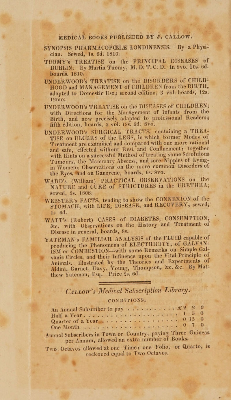 sweat £ “4 Lo oy “un ome rt ee oe SYNOPSIS PHARMACOPGiI® LONDINENSIS: By a Physi- cian. Sewed, 1s. 6d. 1810; © . | TUOMY’s TREATISE on the PRINCIPAL DISEASES of DUBLIN: By Martin Tuomy, M.D. T.C. D: In 8yo. Los. 6d. boards. 1810. » | UNDERWOOD’s TREATISE on the DISORDERS of CHILD- HOOD and MANAGEMENT of CHILDREN from the BIRTH, adapted to Domestic Use; second edition, 3 vol: boards, 12s: 12mo. UNDERWOOD’s TREATISE on the DISEASES of CHILDREN, with Directions for the Management of Infants from the __._ Birth, and now precisely adapted to professional Readers; © fifth edition, boards, 3 vol. 13s. 6d: 8yo. UNDERWOOD’s SURGICAL TRACTS, containing a TREA- TISE on ULCERS of the LEGS, in which former Modes of Treatment are examined and compared with one more rational and safe, effected without Rest and Confinement; together «ith Hints on a successful Method of treating some Scrofulous Tumours, the Mammary Abscess, and sore’ Nipples of Lying- in Women; Observations on the more common Disorders of the Eyes, “and on Gangrene, boards, 6s. 8vo. — WADD’s (William) PRACTICAL OBSERVATIONS on_ the NATURE and CURE of STRICTURES in the URETHRA; ra sewed, 3s. 1808. ae - WEBSTER’s FACTS; tending to show the CONNEXION of the STOMACH, with LIFE, DISEASE, and RECOVERY, sewed;’ is 6d. WATT’s (Robert) CASES of DIABETES, CONSUMPTION, &amp;c, with Observations on the History and Treatment of Disease in general, boards, 8s. . YATEMAN’s FAMILIAR ANALYSIS of the FLUID capable of producing the Phenomena of ELECTRICITY, of GALVAN- iSM or COMBUSTION—with some Remarks on Simple Gal- ® vanic Circles, and their Influence upon the Vital Principle of Animals... Illustrated by the Theories and Experiments of Aldini, Garnet, Davy, Young, Thompson, &amp;c. &amp;c. By Mat- thew Yateman, Esq. Price 2s. 6d. \e ONES LS AS RS “p< rs ee : Catzow’s Medical Subscription Library. CONDITIONS. An Annual Subscriber to pay . 0. 2 see ee ee £2 2 0 tial. wi Wented tastes Sie) . wv. . ieage bre Shy Quarter of a Yearm. 2-2 ee eee ee ee ees 015 0 One Month» ic... oie eo ew oo wo Spee we ene Oi, 1. <D Annual Subscribers in Town or Country, paying Three Guineas per Annum, allowed an extra number of Books. Two. Qctayos allowed at one Time; one Folio, or Quarto, is reckoned equal to Two Octavos. | : ; ‘ ; - Pg