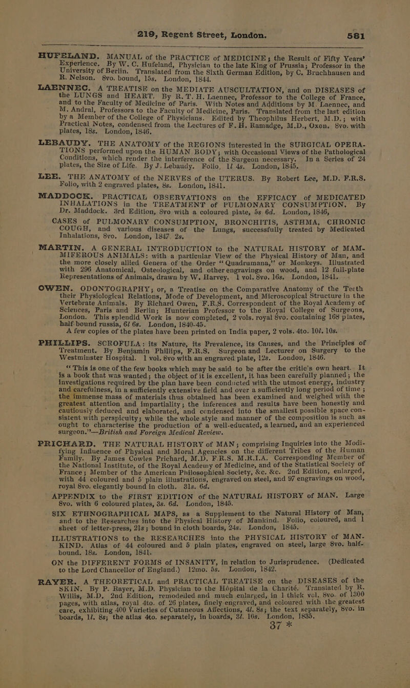 sre BYE SLAND, MANUAL of the PRACTICE of MEDICINE; the Result of Fifty Years’ xperience. By Ww. C. Hufeland, Physician to the late King of Prussia; Professor in the University of Berlin. Translated from the Sixth German Edition, by C. Bruchhausen and R. Nelson. 8vo. bound, lds. London, 1844, LAENNEC. A TREATISE on the MEDIATE AUSCULTATION, and on DISEASES of the LUNGS and HEART. By R.T. H. Laennec, Professor to the College of France, and to the Faculty of Medicine of Paris. With Notes and Additions by M. Laennec, and M. Andral, Professors to the Faculty of Medicine, Paris. Translated from the last edition by a Member of the College of Physicians. Edited by Theophilus Herbert, M.D. 3 with Practical Notes, condensed from the Lectures of F. H. Ramadge, M.D., Oxen. 8vo. with plates, 18s. London, 1846. LEBAUDY. THE ANATOMY of the REGIONS interested in the SURGICAL OPERA- TIONS performed upon the HUMAN BODY; with Occasional Views of the Pathological Conditions, which render the interference of the Surgeon necessary. Ina Series of 24 plates, the Size of Life, By J. Lebaudy. Folio, 1/ 4s. London, 1845. LEE. THE ANATOMY of the NERVES of the UTERUS. By Robert Lee, M.D. F.R.S. Folio, with 2 engraved plates, 8s. London, 1841. MADDOCK. PRACTICAL OBSERVATIONS on the EFFICACY of MEDICATED INHALATIONS in the TREATMENT of PULMONARY CONSUMPTION. By Dr. Maddock. 3rd Edition, 8vo with a coloured plate, 5s 6d. Londen, 1846, CASES of PULMONARY CONSUMPTION, BRONCHITIS, ASTHMA, CHRONIC COUGH, and various diseases of the Lungs, successfully treated by Medicated Tnhalations, 8vo. London, 1847. 2s, ; MARTIN. A GENERAL INTRODUCTION to the NATURAL HISTORY of MAM- MIFEROUS ANIMALS: with a particular View of the Physical History of Man, and the more closely allied Genera of the Order “ Quadrumana,’' or Monkeys. Illustrated with 296 Anatomical, Osteological, and otherengravings on wood, and 12 full-plate Representations of Animals, drawn by W. Harvey. 1 vol. 8vo. 16s. London, 1841. - - OWEN. ODONTOGRAPHY;; or, a Treatise on the Comparative Anatomy of the Teeth their Physiological Relations, Mode of Development, and Microscopical Structure in the Vertebrate Animals. By Richard Owen, F.R.S. Correspondent of the Royal Academy of Sciences, Paris and Berlin; Hunterian Professor to the Royal College of Surgeons, London. This splendid Work is now completed, 2 vols. royal 8vo. containing 168 plates, half- bound russia, 6/ 6s. London, 1840-45. A few copies of the plates have been printed on India paper, 2 vols. 4to. 107. 10s. PHILLIPS. SCROFULA: its Nature, its Prevalence, its Causes, and the Principles of Treatment, By Benjamin Phillips, F.R.S. Surgeon and Lecturer on Surgery to the Westminster Hospital. 1 vol. 8vo with an engraved plate, 12s. London, 1846. __ “ This is one of the few books which may be said to be after the critic’s own heart. It is a book that was wanted; the object of it is excellent, it has been carefully planned; the investigations required by the plan have been conducted with the utmost energy, industry and carefulness, in a sufficiently extensive field and over a sufficiently long period of time ; the immense mass of materials thus obtained has been examined aud weighed with the greatest attention and impartiality; the inferences and results have been honestly and cautiousiy deduced and elaborated, and condensed into the smallest possible space con- sistent with perspicuity; while the whole style and manner of the composition is such as ought to characterise the production of a well-educated, a learned, and an experienced surgeon.”’—British and Foreign Medical Review. PRICHARD. THE NATURAL HISTORY of MAN; comprising Inquiries into the Modi- fying Influence of Physical and Moral Agencies on the different Tribes of the Human Family. By James Cowles Prichard, M.D. F.R.S. M.R.I.A. Corresponding Member of _ the National Institute, of the Royal Acadeiny of Medicine, and of the Statistical Society of France; Member of the American Philosophical Society, &amp;c. &amp;c. 2nd Edition, enlarged, with 44 coloured and 5 plain illustrations, engraved on steel, and 97 engravings on wood, royal 8vo. elegantly bound in cloth. 38ls. 6d. APPENDIX to the FIRST EDITION of the NATURAL HISTORY of MAN. Large 8vo. with 6 coloured plates, 3s. 6d. London, 1840. SIX ETHNOGRAPHICAL MAPS, as a Supplement to the Natural History of Man, and to the Researches into the Physical History of Mankind. Folio, coloured, and 1 sheet of letter-press, 21s; bound in cloth boards, 24s, London, 1840. ILLUSTRATIONS to the RESEARCHES into the PHYSICAL HISTORY of MAN- KIND. Atlas of 44 coloured and 5 plain plates, engraved on steel, large 8vo. half- bound. 18s. London, 1841. ON the DIFFERENT FORMS of INSANITY, in relation to Jurisprudence. (Dedicated to the Lord Chancellor of England.) 12mo. 5s. London, 1842. RAYER. A THEORETICAL and PRACTICAL TREATISE on the DISEASES of the SKIN. By P. Rayer, M.D, Physician to the Hépital de la Charité. Translated by R. Willis, M.D, 2nd Edition, remodeiled and much enlarged, in 1 thick vol, 8vo. of 1800 pages, with atlas, royal 4to. of 26 plates, finely engraved, and coloured with the greatest care, exhibiting 400 Varieties of Cutaneous Affections, 4/. 8s; the text separately, 5vo. in “boards, 1/. 8s; the atlas 4to. separately, in boards, 3/. 10s. London, 1830 Oo” *