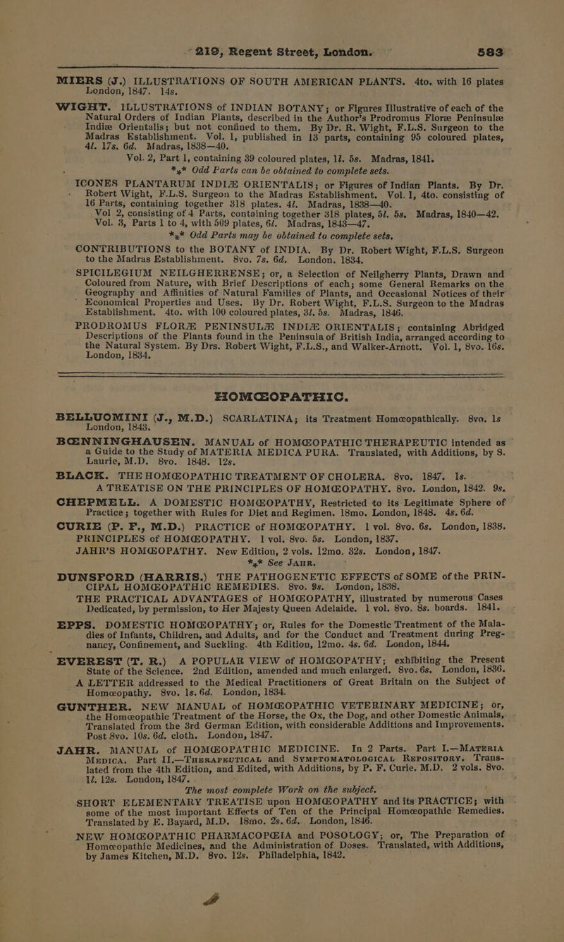 i MIERS (J.) ILLUSTRATIONS OF SOUTH AMERICAN PLANTS. 4to. with 16 plates London, 1847. 14s. WIGHT. ILLUSTRATIONS of INDIAN BOTANY; or Figures Illustrative of each of the Natural Orders of Indian Plants, described in the Author’s Prodromus Florze Peninsulze Indiz Orientalis; but not confined to them. By Dr. R. Wight, F.L.S. Surgeon to the Madras Establishment. Vol. 1, published in 13 parts, containing 95 coloured plates, 4l. 17s. 6d. Madras, 18388—40. Vol. 2, Part 1, containing 39 coloured plates, 11. 5s. Madras, 1841. *,* Odd Parts can be obtained to complete sets. ICONES PLANTARUM INDIZ ORIENTALIS; or Figures of Indian Plants. By Dr, Robert Wight, F.L.S. Surgeon to the Madras Establishment. Vol. 1, 4to. consisting of 16 Parts, containing together 318 plates. 4/. Madras, 1838—40. Vol 2, consisting of 4 Parts, containing together 318 plates, 5/. 5s, Madras, 1840—42, Vol. 3, Parts 1 to 4, with 509 plates, 6/. Madras, 1843—47, *,* Odd Parts may be obtained to complete sets. CONTRIBUTIONS to the BOTANY of INDIA. By Dr. Robert Wight, F.L.S. Surgeon to the Madras Establishment. 8vo. 7s. 6d. London. 1834. SPICILEGIUM NEILGHERRENSE; or, a Selection of Neilgherry Plants, Drawn and Coloured from Nature, with Brief Descriptions of each; some General Remarks on the Geography and Affinities of Natural Families of Plants, and Occasional Notices of their’ Economical Properties and Uses. By Dr. Robert Wight, F.L.S. Surgeon to the Madras Establishment. 4to. with 100 coloured plates, 3/.5s. Madras, 1846. PRODROMUS FLORZE PENINSULH INDIA ORIENTALIS; containing Abridged Descriptions of the Plants found in the Peninsula of British India, arranged according to cs bsag mit hohe: By Drs. Robert Wight, F.L.S., and Walker-Arnott. Vol. 1, 8vo. 16s. ondon, 1834, EZIOMCEOPATHIC. BELLUOMINI (J., M.D.) SCARLATINA; its Treatment Homeopathically. 8va, ls London, 1843, BCOENNINGHAUSEN. MANUAL of HOMC@OPATHIC THERAPEUTIC intended as © a Guide to the Study of MATERIA MEDICA PURA. Translated, with Additions, by S. Laurie, M.D. 8vo. 1848. 12s. BLACK. THE HOMGOPATHIC TREATMENT OF CHOLERA. 8vo. 1847. Is. A TREATISE ON THE PRINCIPLES OF HOM@OPATHY. 8vo. London, 1842. 9s. CHEPMELL. A DOMESTIC HOMOPATRY, Restricted to its Legitimate Sphere of Practice; together with Rules for Diet and Regimen. 18mo. London, 1848. 4s. 6d. CURIE (P. F., M.D.) PRACTICE of HOMG@OPATHY. 1 vol. 8vo. 6s. London, 1838. PRINCIPLES of HOM@OPATHY. 1 vol. 8vo. 5s. London, 1837. JAHR’S HOMGOPATHY. New Edition, 2 vols. 12mo. 32s. London, 1847. *,* See JAUR. DUNSFORD (HARRIS.) THE PATHOGENETIC EFFECTS of SOME of the PRIN- CIPAL HOMG@OPATHIC REMEDIES. 8vo. 9s. London, 1888. THE PRACTICAL ADVANTAGES of HOM@OPATHY, illustrated by numerous Cases Dedicated, by permission, to Her Majesty Queen Adelaide. 1 vol. 8vo, 8s. boards. 1841. EPPS. DOMESTIC HOMGOPATHY; or, Rules for the Domestic Treatment of the Mala- dies of Infants, Children, and Adults, and for the Conduct and Treatment during Preg- nancy, Confinement, and Suckling. 4th Edition, 12mo. 4s. 6d. London, 1844, EVEREST (T. R.) A POPULAR VIEW of HOMGOPATHY; exhibiting the Present State of the Science. 2nd Edition, amended and much enlarged. 8vo, 6s. London, 1836. A LETTER addressed to the Medical Practitioners of Great Britain on the Subject of Homeopathy. 8vo. ls.6d. London, 18384. GUNTHER. NEW MANUAL of HOMGOPATHIC VETERINARY MEDICINE; or, the Homeopathic Treatment of the Horse, the Ox, the Dog, and other Domestic Animals, Translated from the 3rd German Edition, with considerable Additions and Improvements. Post 8vo. 10s. 6d. cloth. London, 1347, JAHR. MANUAL of HOMGOPATHIC MEDICINE. In 2 Parts. Part I.—MATERIA Mepica. Part I].—THeRAPEUTICAL and SyMPTOMATOLOGICAL REPOSITORY. Trans- lated trom the 4th Edition, and Edited, with Additions, by P. F. Curie. M.D, 2 vols. 8vo. 12. 12s. London, 1847. ; ; The most complete Work on the subject. SHORT ELEMENTARY TREATISE upon HOM@OPATHY and its PRACTICE; with some of the most important Effects of Ten of the Principal Homeopathic Remedies. Translated by E. Bayard, M.D, 18mo. 2s.6d¢, London, 1846. NEW HOMGOPATHIC PHARMACOPGIA and POSOLOGY; or, The Preparation of Homeopathic Medicines, and the Administration of Doses. Translated, with Additions, by James Kitchen, M.D, 8vo. 12s, Philadelphia, 1842. A
